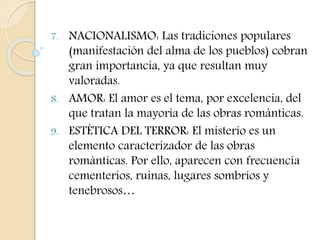 7. NACIONALISMO: Las tradiciones populares 
(manifestación del alma de los pueblos) cobran 
gran importancia, ya que resultan muy 
valoradas. 
8. AMOR: El amor es el tema, por excelencia, del 
que tratan la mayoría de las obras románticas. 
9. ESTÉTICA DEL TERROR: El misterio es un 
elemento caracterizador de las obras 
románticas. Por ello, aparecen con frecuencia 
cementerios, ruinas, lugares sombríos y 
tenebrosos… 
 