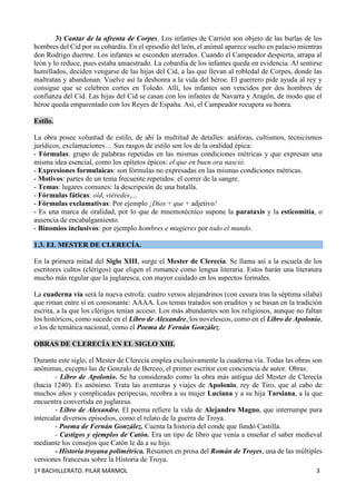 1º BACHILLERATO. PILAR MÁRMOL 3
3) Cantar de la afrenta de Corpes. Los infantes de Carrión son objeto de las burlas de los
hombres del Cid por su cobardía. En el episodio del león, el animal aparece suelto en palacio mientras
don Rodrigo duerme. Los infantes se esconden aterrados. Cuando el Campeador despierta, atrapa al
león y lo reduce, pues estaba amaestrado. La cobardía de los infantes queda en evidencia. Al sentirse
humillados, deciden vengarse de las hijas del Cid, a las que llevan al robledal de Corpes, donde las
maltratan y abandonan. Vuelve así la deshonra a la vida del héroe. El guerrero pide ayuda al rey y
consigue que se celebren cortes en Toledo. Allí, los infantes son vencidos por dos hombres de
confianza del Cid. Las hijas del Cid se casan con los infantes de Navarra y Aragón, de modo que el
héroe queda emparentado con los Reyes de España. Así, el Campeador recupera su honra.
Estilo.
La obra posee voluntad de estilo, de ahí la multitud de detalles: anáforas, cultismos, tecnicismos
jurídicos, exclamaciones… Sus rasgos de estilo son los de la oralidad épica:
- Fórmulas: grupo de palabras repetidas en las mismas condiciones métricas y que expresan una
misma idea esencial, como los epítetos épicos: el que en buen ora nasció.
- Expresiones formulaicas: son fórmulas no expresadas en las mismas condiciones métricas.
- Motivos: partes de un tema frecuente repetidos: el correr de la sangre.
- Temas: lugares comunes: la descripción de una batalla.
- Fórmulas fáticas: oíd, viéredes,...
- Fórmulas exclamativas: Por ejemplo ¡Dios + que + adjetivo!
- Es una marca de oralidad, por lo que de mnemotécnico supone la parataxis y la esticomitia, o
ausencia de encabalgamiento.
- Binomios inclusivos: por ejemplo hombres e mugieres por todo el mundo.
1.3. EL MESTER DE CLERECÍA.
En la primera mitad del Siglo XIII, surge el Mester de Clerecía. Se llama así a la escuela de los
escritores cultos (clérigos) que eligen el romance como lengua literaria. Estos harán una literatura
mucho más regular que la juglaresca, con mayor cuidado en los aspectos formales.
La cuaderna vía será la nueva estrofa: cuatro versos alejandrinos (con cesura tras la séptima sílaba)
que riman entre sí en consonante: AAAA. Los temas tratados son eruditos y se basan en la tradición
escrita, a la que los clérigos tenían acceso. Los más abundantes son los religiosos, aunque no faltan
los históricos, como sucede en el Libro de Alexandre, los novelescos, como en el Libro de Apolonio,
o los de temática nacional, como el Poema de Fernán González.
OBRAS DE CLERECÍA EN EL SIGLO XIII.
Durante este siglo, el Mester de Clerecía emplea exclusivamente la cuaderna vía. Todas las obras son
anónimas, excepto las de Gonzalo de Berceo, el primer escritor con conciencia de autor. Obras:
- Libro de Apolonio. Se ha considerado como la obra más antigua del Mester de Clerecía
(hacia 1240). Es anónimo. Trata las aventuras y viajes de Apolonio, rey de Tiro, que al cabo de
muchos años y complicadas peripecias, recobra a su mujer Luciana y a su hija Tarsiana, a la que
encuentra convertida en juglaresa.
- Libro de Alexandre. El poema refiere la vida de Alejandro Magno, que interrumpe para
intercalar diversos episodios, como el relato de la guerra de Troya.
- Poema de Fernán González. Cuenta la historia del conde que fundó Castilla.
- Castigos y ejemplos de Catón. Era un tipo de libro que venía a enseñar el saber medieval
mediante los consejos que Catón le da a su hijo.
- Historia troyana polimétrica. Resumen en prosa del Román de Troyes, una de las múltiples
versiones francesas sobre la Historia de Troya.
 