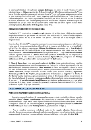 1º BACHILLERATO. PILAR MÁRMOL 4
El autor que brillará en este siglo será Gonzalo de Berceo, con obras de índole religioso. Su obra
más importante es Milagros de Nuestra Señora, formado por 25 milagros realizados por la Virgen
María. En todos los milagros destaca la intervención de la Virgen en favor de sus devotos para salvar
su alma o protegerlos de algún mal. Lo más importante es la finalidad didáctica. Tratan de mover a
los lectores-oyentes a una vida recta por mediación de la Virgen María. Además, muchas de las obras
de Berceo, tienen una clara función propagandística: buscar fama e ingresos económicos para los
monasterios en los que vivió. Por eso escribe obras sobre vidas de santos ligados a ellos: Santo
Domingo de Silos, San Millán de la Cogolla y Santa Oria.
OBRAS DE CLERECÍA EN EL SIGLO XIV.
En el siglo XIV, vemos obras en cuaderna vía, pero en ella se irán dando cabida a determinadas
irregularidades métricas que rompen con una de las ideas básicas del XIII, de la definición propia del
Mester de Clerecía. Ya no es un mester “sin pecado”, sino que en él se incluyen tachas e
irregularidades.
Entre las obras del siglo XIV compuestas en este metro, encontramos algunas de escaso valor literario
y otra serie de obras que, apartándose del modelo de la cuaderna vía, brillan por su originalidad y
mérito. Entre las primeras encontramos: Vida de San Ildefonso, compuesta por el Beneficiado de
Úbeda, a finales del XIII (hacia 1303), de la que apenas conservamos 1000 versos y de una forma
muy corrompida; Libro de la miseria de omne, del siglo XIV (hacia 1375) y Proverbios de Salomón.
Entre las segundas, destacan: el Libro de Buen Amor y Rimado de Palacio, con una ampliación de
formas métricas. A estas obras se añaden el Poema de Alfonso Onceno, compuesto por Rodrigo
Yáñez (hacia 1348), y los Proverbios morales de Sam Tob de Carrión.
El Libro de Buen Amor, cuyo autor es el Arcipreste de Hita, posee contenidos diversos y su hilo
argumental es tan vago que a veces llega a desaparecer. Está escrita en forma autobiográfica. Se han
podido distinguir hasta siete elementos: relato amoroso, en forma autobiográfica, donde se narran
una serie de experiencias amorosas en primera persona que terminan con el desprecio de la amada;
fábulas orientales, siempre vinculadas al tema central como refuerzo didáctico; digresiones
didácticas, paráfrasis del Panfilus, a la que dedica más de 300 coplas; la alegoría de la Batalla de
don Carnal y doña Cuaresma, episodio extenso en forma de debate que culmina con el triunfo de
don Carnal y la llegada de un amor; composiciones líricas (Gozos de Santa María, las cuatro cantigas
de serrana,..) y la parte introductoria del libro que se trata de un prólogo en prosa en el que señala
la intención de la obra y añade varias coplas para explicar cómo se ha de entender el libro (mediante
la fábula de la pelea de griegos y romanos).
1.4. LA PROSA EN LOS SIGLOS XIII Y XIV.
PRIMERAS MANIFESTACIONES DE LA PROSA.
Las primeras manifestaciones de prosa castellana aparecen en textos jurídicos latinos, y son las
conocidas “glosas” silenses y emilianenses. Frecuentemente se escapaban en los escritos oficiales
palabras en lengua vulgar. Otras veces, alguien iba anotando la traducción vulgar de ciertos vocablos
al margen de los textos: son las llamadas glosas. Las primeras glosas aparecieron en el Monasterio
de San Millán y en el de Santo Domingo de Silos, y corresponden al siglo X.
Pero la verdadera prosa surge en la Edad Media por las escuelas alfonsíes. Hasta entonces,
todos los documentos se siguen redactando en latín, pues al romance no se le conocía aún categoría
para esa especie de escritos. La maduración del idioma tendrá lugar a principios del siglo XIII.
 