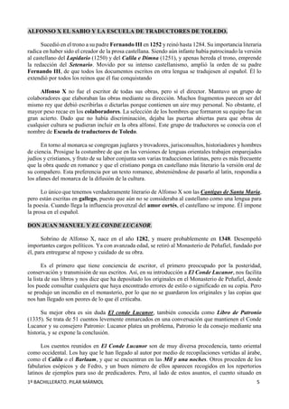 1º BACHILLERATO. PILAR MÁRMOL 5
ALFONSO X EL SABIO Y LA ESCUELA DE TRADUCTORES DE TOLEDO.
Sucedió en el trono a su padre Fernando III en 1252 y reinó hasta 1284. Su importancia literaria
radica en haber sido el creador de la prosa castellana. Siendo aún infante había patrocinado la versión
al castellano del Lapidario (1250) y del Calila e Dimna (1251), y apenas hereda el trono, emprende
la redacción del Setenario. Movido por su intenso castellanismo, amplió la orden de su padre
Fernando III, de que todos los documentos escritos en otra lengua se tradujesen al español. Él lo
extendió por todos los reinos que él fue conquistando
Alfonso X no fue el escritor de todas sus obras, pero sí el director. Mantuvo un grupo de
colaboradores que elaboraban las obras mediante su dirección. Muchos fragmentos parecen ser del
mismo rey que debió escribirlas o dictarlas porque contienen un aire muy personal. No obstante, el
mayor peso recae en los colaboradores. La selección de los hombres que formaron su equipo fue un
gran acierto. Dado que no había discriminación, dejaba las puertas abiertas para que obras de
cualquier cultura se pudieran incluir en la obra alfonsí. Este grupo de traductores se conocía con el
nombre de Escuela de traductores de Toledo.
En torno al monarca se congregan juglares y trovadores, jurisconsultos, historiadores y hombres
de ciencia. Prosigue la costumbre de que en las versiones de lenguas orientales trabajen emparejados
judíos y cristianos, y fruto de su labor conjunta son varias traducciones latinas, pero es más frecuente
que la obra quede en romance y que el cristiano ponga en castellano más literario la versión oral de
su compañero. Esta preferencia por un texto romance, absteniéndose de pasarlo al latín, respondía a
los afanes del monarca de la difusión de la cultura.
Lo único que tenemos verdaderamente literario de Alfonso X son las Cantigas de Santa María,
pero están escritas en gallego, puesto que aún no se consideraba al castellano como una lengua para
la poesía. Cuando llega la influencia provenzal del amor cortés, el castellano se impone. Él impone
la prosa en el español.
DON JUAN MANUEL Y EL CONDE LUCANOR.
Sobrino de Alfonso X, nace en el año 1282, y muere probablemente en 1348. Desempeñó
importantes cargos políticos. Ya con avanzada edad, se retiró al Monasterio de Peñafiel, fundado por
él, para entregarse al reposo y cuidado de su obra.
Es el primero que tiene conciencia de escritor, el primero preocupado por la posteridad,
conservación y transmisión de sus escritos. Así, en su introducción a El Conde Lucanor, nos facilita
la lista de sus libros y nos dice que ha depositado los originales en el Monasterio de Peñafiel, donde
los puede consultar cualquiera que haya encontrado errores de estilo o significado en su copia. Pero
se produjo un incendio en el monasterio, por lo que no se guardaron los originales y las copias que
nos han llegado son peores de lo que él criticaba.
Su mejor obra es sin duda El conde Lucanor, también conocida como Libro de Patronio
(1335). Se trata de 51 cuentos levemente enmarcados en una conversación que mantienen el Conde
Lucanor y su consejero Patronio: Lucanor platea un problema, Patronio le da consejo mediante una
historia, y se expone la conclusión.
Los cuentos reunidos en El Conde Lucanor son de muy diversa procedencia, tanto oriental
como occidental. Los hay que le han llegado al autor por medio de recopilaciones vertidas al árabe,
como el Calila o el Barlaam, y que se encuentran en las Mil y una noches. Otros proceden de los
fabularios esópicos y de Fedro, y un buen número de ellos aparecen recogidos en los repertorios
latinos de ejemplos para uso de predicadores. Pero, al lado de estos asuntos, el cuento situado en
 