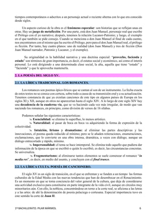 1º BACHILLERATO. PILAR MÁRMOL 6
tiempos contemporáneos o adscritos a un personaje actual o reciente alterna con lo que era conocido
desde siglos.
Un aspecto curioso de la obra es el fenómeno especular: son historias que se reflejan unas en
otras. Hay un juego de metaficción. Por una parte, está don Juan Manuel, personaje real que escribe
el Prólogo con el yo narrativo; después, tenemos la relación Lucanor-Patronio; y luego, el exemplo
en el que también se pide consejo. Cuando se menciona a don Juan Manuel al final de cada cuento,
nos encontramos con el mismo que ha escrito el Prólogo, pero para el don Juan Manuel real, el prólogo
es ficción. Por tanto, hay cuatro planos: uno de realidad (don Juan Manuel) y tres de ficción (Don
Juan Manuel narrador, Patronio y Lucanor, y el exemplo).
Su originalidad es la habilidad narrativa y una doctrina especial: “provecho, facienda y
estado” son términos de gran importancia, es decir, el estatus social y económico, así como el interés
personal. Lo está dirigiendo a una determinada clase social, la alta, aquella que tiene “estado” y
“facienda” y que le aprovecha mantenerla.
2. LA POESÍA DEL SIGLO XV.
2.1. LA LÍRICA TRADICIONAL. LOS ROMANCES.
Los romances son poemas épico-líricos que se cantan al son de un instrumento. La fecha exacta
de estos textos no se conoce con certeza, sobre todo a causa de su transmisión oral y a su actualización.
Tenemos constancia de que ya existían canciones de este tipo en algunos países de Europa en los
siglos XI y XII, aunque en otros no aparecerían hasta el siglo XIV. A lo largo de este siglo XIV hay
una decadencia de la cuaderna vía, que se va haciendo cada vez más irregular, de modo que van
naciendo los romances, en principio, como división de versos de 16 sílabas.
Podemos señalar las siguientes características:
 Esencialidad: se elimina lo superfluo, lo menos artístico.
 Naturalidad: al pasar de boca en boca va adquiriendo la forma de expresión de la
colectividad.
 Intuición, lirismo y dramatismo: al eliminar las partes descriptivas y las
innovaciones, el poema queda reducido al mínimo; pero se le añaden reiteraciones, enumeraciones,
exclamaciones, que lo convierte en una obra intensa, dramática, a veces con diálogo, aunque un
diálogo entrecortado y rápido, mínimo.
 Impersonalidad: el tema se hace intemporal. Se elimina todo aquello que pudiera dar
información de la época en que se escribió o quién lo escribió, es decir, las circunstancias concretas.
Se universaliza.
 Fragmentarismo: al eliminarse tantos elementos se suele comenzar el romance “in
media res”, es decir, en medio del asunto, y concluyen con el final trunco.
2.2. LA LÍRICA CULTA. POESÍA DE CANCIONERO.
El siglo XV es un siglo de transición, en el que se enfrentan y se funden a un tiempo las formas
culturales de la Edad Media con las nuevas tendencias que han de desembocar en el Renacimiento.
Es un momento en que se toma conciencia del valor general de la cultura, que deja de considerarse
una actividad exclusiva para constituirse en parte integrante de la vida civil, aunque en círculos muy
minoritarios aún. Con ello, la nobleza, concentrándose en torno a la corte real, se aficiona a las letras
y a las artes: de ahí la denominación de poesía palaciega o cortesana. Especial importancia tuvo en
este sentido la corte de Juan II.
 