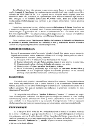 1º BACHILLERATO. PILAR MÁRMOL 7
Por el hecho de haber sido recogida en cancioneros, suele darse a la poesía de este siglo el
nombre de poesía de Cancionero. Un cancionero es una antología de diversas exposiciones poéticas
realizada por algún poeta de la Corte. Algunos autores recogían poesía religiosa, otros una
determinada etapa. Pero, otras veces, no seguían ningún orden porque se trataba de hojas sueltas: a
estas antologías se le llamaban Cancioneros de poesías varias. Todo esto estaba también
condicionado por la falta de papel y de escritores, lo que obligaba a reunir en un volumen géneros y
autores distintos.
Uno de los primeros cancioneros y más importantes es el Cancionero de Baena, llamado así por
el nombre del recopilador, Alfonso de Baena. Este cancionero recoge composiciones de poetas de
finales del siglo XIV y principios del XV. Es una excelente muestra de la vida cultural de las cortes
de la primera parte del XV, y nos ofrecen una rica galería de personajes que alcanzan notoriedad más
allá de los márgenes estrictamente literarios, como Macías el Enamorado.
Otros cancioneros son el Cancionero de Stúñiga, el Cancionero de Colombia y el Cancionero
de Herberay de Essarts, Cancionero de Fernández de Ixas y Cancionero musical de Palacio
(llamado así porque acompaña con música cada composición).
MARQUÉS DE SANTILLANA.
Fue uno de los cortesanos más influyentes del reinado de Juan II. Fue además un gran humanista,
llegando a reunir una de las más importantes bibliotecas de su tiempo. Era un gran conocedor de
los escritores clásicos e italianos (Dante y Petrarca).
La producción poética de este autor puede clasificarse en tres bloques:
a) Poemas italianizantes (Sonetos fechos al itálico modo), de tema amoroso en su mayoría.
b) Obras doctrinales: obras religiosas, dedicadas a la virgen y a los santos.
c) Obras populares: Refranes que dicen las viejas tras el fuego.
d) Piezas de diversión y pasatiempo: aquí se incluyen sus canciones, decires líricos y
serranillas. En ellas no aparecen alegorías ni contenidos profundos. En sus canciones
(breves y sencillas) se hace transparente los tópicos del amor cortés.
JUAN DE MENA.
Este escritor es la verdadera encarnación del intelectual del momento. Fue un gran hombre de
letras. Estaba muy familiarizado con la cultura medieval y con el humanismo italiano (Dante,
Petrarca, Boccaccio). En sus obras intenta integrar la cultura clásica y el humanismo italiano con la
tradición castellana. Pero aun así, mantiene usos medievales en el recurso constante a los mitos
clásicos con el “exemplum”.
Su composición más célebre es Laberinto de Fortuna. Consta de 297 coplas en arte mayor.
Es un escrito alegórico, dedicado a Juan II (en cuya corte trabajó como secretario de cartas latinas y
cronista mayor), con una intencionalidad moral y política. Mena ofrece en esta obra una serie de
vicios y virtudes con el fin de presentar al rey unas pautas de comportamiento político, y a cualquier
caballero castellano del momento unas normas de correcta actuación ante situaciones de la vida.
JORGE MANRIQUE.
Es el más joven de los poetas del XV. Dedicó toda su vida al mundo de las armas. Manrique
era un noble y soldado que, al igual que otros muchos de su época, cultivaba la poesía en los ratos de
ocio, una poesía amorosa de salón, de estilo retórico. Su producción literaria no es extensa. En sus
escritos se muestra como un poeta cortesano, de cancionero. Sus poemas se distribuyen en tres grupos:
amorosos (la mayoría), burlescos (tres) y morales (Coplas a la muerte de su padre).
 