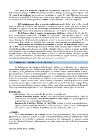 1º BACHILLERATO. PILAR MÁRMOL 8
Las Coplas a la muerte de su padre son su legado más importante. Debió de concluir su
redacción poco después de 1476, año del fallecimiento de Rodrigo Manrique, padre del poeta. Son
40 coplas de pie quebrado que constituyen una elegía a la muerte del padre. Manrique se lamenta
en ellas de la inestabilidad de la fortuna, de la fugacidad de las glorias humanas y del poder igualatorio
de la muerte. Sólo los méritos personales, la fama, vencen al tiempo. Constan de tres partes:
1) Consideraciones sobre la muerte en abstracto (coplas de la 1 a la 13). La voz del
poeta se diluye en la colectividad mediante la primera persona del plural. Nos invita a todos a
contemplar la fugacidad de la vida. Sin embargo, esa meditación con tono trágico se reviste de un
sentido liberador propio del cristianismo; esperanza de una vida posterior, la Eternidad.
2) Reflexión sobre la muerte de personajes históricos (coplas de la 14 a la 24).
Reflexiona mediante el tópico del “¿Ubi Sunt?” (¿Dónde están?), muy típico en el siglo XV. Aquí
se refiere a siete personajes concretos de la nobleza y realeza de la época. Se reflexiona sobre lo que
vamos dejando, no sobre los muertos del pasado, no sobre la muerte, sino sobre el morirse. No nos
da la imagen de un pasado frío y distante, sino como algo visto, imperioso, una realidad cercana.
3) Representación de la muerte concreta en la persona de Don Rodrigo (coplas de la
25 a la 40). Lo que encontramos aquí es el dolor personal de un hijo que acaba de perder a su padre.
Traza la figura del maestre, alabando sus virtudes y hazañas. Después habla de la muerte que afecta
sin estridencias, y que acepta con resignación cristiana. Describe la vida que se va. Pero, pese a todo,
la fugacidad de la vida deja de ser triste porque la muerte se convierte en fama y recuerdo, en otra
vida. La última estrofa termina con una nota de plenitud solemne que sugiere confianza y aceptación
de los límites de la existencia: «Nos dejó harto consuelo / su memoria».
2.3. LA PROSA DEL SIGLO XV. LA CELESTINA.
La Celestina es una trágica historia de amor. Calisto, joven burgués, rico e ingenioso,
persiguiendo a su halcón, entra en la huerta de Melibea y la ve. Melibea, joven y hermosa, hija única
de Pleberio y Alisa, pertenece a la clase privilegiada. Se enamora de ella y trata de obtener su favor,
pero es rechazado. Calisto le cuenta lo sucedido a su criado Sempronio, quien le recomienda tomar
los servicios de una vieja alcahueta, Celestina, pese a la opinión inicialmente contraria de Pármeno,
criado de menos edad. Ésta, mediante su sabiduría y sus hechizos, consigue unir a los jóvenes
enamorados. Después, los criados de Calisto, Pármeno y Sempronio, llevados por la codicia, matan
a Celestina que se niega a compartir con ellos la cadena de oro que Calisto le dio en pago de sus
servicios; a partir de ahí las acciones se suceden: Calisto muere al caerse desde el muro de la casa de
Melibea y ésta se suicida por amor. La obra finaliza con el llanto de Pleberio, padre de Melibea.
EDICIONES.
La obra se editó varias veces, pero las dos versiones principales son:
Comedia de Calisto y Melibea (Burgos, 1499). Es el título de la primera edición. Consta de
dieciséis actos y va precedida de la Carta del autor a un su amigo, en la que se exponen las
circunstancias que rodearon la creación del texto.
Tragicomedia de Calisto y Melibea (Sevilla, 1502). La obra se amplía hasta veintiún actos.
Aparece también un prólogo en el que se explica por qué se cambia el título y se incorporan
cinco nuevos actos, el Tratado de Centurio, incluidos entre el acto XIV y XIX.
AUTORÍA.
En la Carta del autor a un su amigo, se nos afirma que Fernando de Rojas no escribió el
primer acto, sino que se lo encontró y decidió continuarlo tardando quince días en terminarlo. Dado
que esto parece poco probable, se comenzó a cuestionar si la obra estaba escrita por una sola persona
o por dos. Hoy la doble autoría está comúnmente aceptada, aunque hay quien defiende a Rojas como
único autor.
 