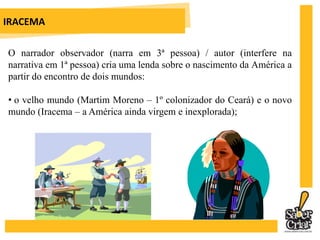 IRACEMAO narrador observador (narra em 3ª pessoa) / autor (interfere na narrativa em 1ª pessoa) cria uma lenda sobre o nascimento da América a partir do encontro de dois mundos:  o velho mundo (Martim Moreno – 1º colonizador do Ceará) e o novo mundo (Iracema – a América ainda virgem e inexplorada);IRACEMA desses dois mundos, nascerá um mundo híbrido, Moacir, o filho da dor, primeiro americano fruto da união entre o sangue do índio e os valores dohomem branco. Como Alencar constrói uma lenda: há personagens históricos (Martim e Poti) mesclados a personagens imaginários (Iracema, Moacir, dentre outros);