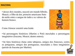  há fatos históricos (lutas entre tabajaras, amigos dos franceses, contra os potiguaras, amigos dos portugueses, mesclados a fatos imaginários (paixão de Iracema por Martim).IRACEMAHá três momentos marcantes nessa obra: O primeiro: o encontro de Martim e Iracema. A virgem dos lábios de mel flecha-o e ele fica triste não pela dor da seta, mas porque foi uma mulher, símbolo de amor e ternura, que o machucou. Ela, já apaixonada, quebra a seta ficando com a ponta que o feriu.IRACEMAO segundo: quando Iracema salva a vida de Martim dando-lhe a Jurema (elixir sagrado da tribo) e depois se entregando-se a ele. Ressalta-se que a aproximação entre índios e brancos é sempre prejudicial aos primeiros.