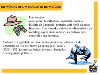 MEMÓRIAS DE UM SARGENTO DE MILÍCIASO momento histórico vivido pelo Brasil em Memórias de um sargento de milícias (chegada da família real) tem sua continuidade em A cidade e as serras (período miguelista) em Portugal. 