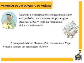 MEMÓRIAS DE UM SARGENTO DE MILÍCIASO anticlericalismo do narrador se manifesta nas atuações do Major Vidigal, amante de uma ex-prostituta, Maria Arregalada, e do Mestre de Cerimônias, amante de uma cigana. 		15 mil portugueses aportaram em terras brasileiras junto com a família real, portanto o linguajar característico de Portugal está presente no cotidiano do Rio de Janeiro. Os conflitos entre a cultura lusitana e a brasileira a partir daí estarão presentes de diversas formas em O Cortiço, principalmente nas brigas entre Jerônimo x Firmo e Rita Baiana x Piedade.