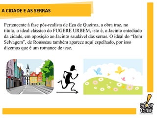 A CIDADE E AS SERRASNa fase da cidade, Grilo, o empregado, diagnostica o tédio de Jacinto: “Sua excelência sofre de fartura”. O mesmo Grilo diagnostica a recuperação da sua alegria quando ele passa a viver no campo: “Sua excelência brotou”. 	Zé Fernandes, o narrador testemunha das transformações de Jacinto de Tormes, representa o lado romântico da história, ao atestar que a única forma de salvar o homem da civilização era o retornode Jesus Cristo. 