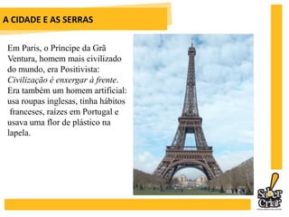 A CIDADE E AS SERRAS		É ele que se apaixona de forma avassaladora por 			Madame Colombe, para vomitá-la 			depois de um porre. Por causa dela, 			perde suas últimas economias.Jacinto passa pela fase realista, quando se torna positivista e usa a equação: suma potência + suma eficiência = suma felicidade. Acreditava que a ciência era o telescópio que poderia fazer ver longe. Tornou-se um romântico, quando, entediado, adotou a leitura de Schopenhauer (filósofo pessimista) e do Eclesiastes (parte da Bíblia que discute a vaidade das vaidades). Sua filosofia de vida mudou para: O sofrimento é uma lei universal.