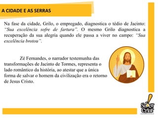 A CIDADE E AS SERRAS	Jacinto é um personagem repleto de simbologias. Em Paris, representa o artificialismo da civilização. Em Tormes, segundo o eremita João Torrado, representa a reencarnação de D. Sebastião; para os fazendeiros, ele traz o retorno do “Ausente”, Dom Miguel, ou seja, a monarquia se opondo ao liberalismo. 