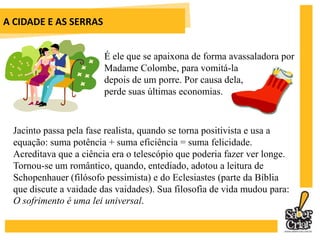 A CIDADE E AS SERRAS	Ao abrir as caixas com as máquinas vindas da civilização e só aproveitar algumas delas na sua vida de homem do campo, representa o encontro do Portugal agrário do presente com o Portugal industrial do futuro. 	Jacinto representa também o reencontro do próprio Eça de Queiroz com a sua pátria.