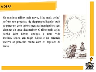 A OBRAHá momentos de zoomorfismo na obra, pois Sinhá Vitória é sempre comparada aos animais. Nessas comparações, sempre leva desvantagem. Há momentos de antropomorfismo, quando Baleia pensa e sonha. A sublimação da sua alma, no capítulo que leva o seu nome, é o ponto alto dessa característica.	A obra também tem um sentido cíclico, isto é, a família de Fabiano só vive entre uma seca e outra.
