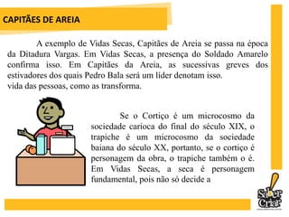 CAPITÃES DE AREIAEm Memórias de um sargento de milícias, Manoel Antônio de Almeida dá verossimilhança à história de Leonardinho, dizendo que ela lhe foi contada por um tal Antônio César Ramos, companheiro de repartição. Jorge Amado usa o mesmo expediente ao publicar um PRÓLOGO (Cartas à Redação), em que pessoas escrevessempara o jornal ou protestando contra os maus tratos cometidos contra as crianças ou se defendendo de acusações. Em Iracema, José de Alencar interfere na obra dizendo que foi uma lenda que ouviu nos verdejantes campos de sua infãncia.