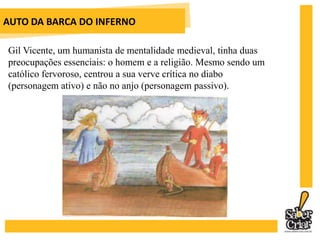 AUTO DA BARCA DO INFERNOGil Vicente, um humanista de mentalidade medieval, tinha duas preocupações essenciais: o homem e a religião. Mesmo sendo um católico fervoroso, centrou a sua verve crítica no diabo(personagem ativo) e não no anjo (personagem passivo). 