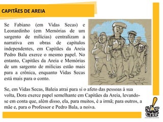 CAPITÃES DE AREIA	Ao contrário do baixo clero, preocupado tão somente com os prazeres mundanos em O Auto da Barca do Inferno ou Memórias de um sargento de milícias, em Capitães da Areia o padre José Pedro luta pelos meninos a ponto de ser repreendido pelos seus superiores.	Pedro Bala é uma espécie de Robin Hood, tirando dos ricos e dando aos pobres. O futuro frade Pirulito (Frei Tuck), o João Grande (Litle John), Dora (MaidMarian) compõem a intertextualidade com a vida do Príncipe dos Ladrões.