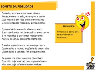 PÁTRIA MINHAPorque te amo tanto, pátria minha, eu que não tenhoPátria, eu semente que nasci do ventoEu que não vou e não venho, eu que permaneçoEm contato com a dor do tempo, eu elementoDe ligação entre a ação o pensamentoEu fio invisível no espaço de todo adeusEu, o sem Deus!Tenho-te no entanto em mim como um gemidoDe flor; tenho-te como um amor morridoA quem se jurou; tenho-te como uma féSem dogma; tenho-te em tudo em que não me sinto a jeitoNesta sala estrangeira com lareiraE sem pé-direito.ComentárioVinicius de Moraes experimentou o exílio durante a Era Vargas e a ditadura militar. Com ele, as saudades da pátria que considerava “pobrinha” pela falta de liberdade.