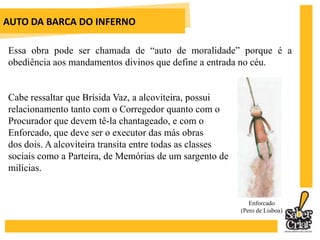 AUTO DA BARCA DO INFERNOEssa obra pode ser chamada de “auto de moralidade” porque é a obediência aos mandamentos divinos que define a entrada no céu.Cabe ressaltar que Brísida Vaz, a alcoviteira, possui relacionamento tanto com o Corregedor quanto com o Procurador que devem tê-la chantageado, e com o Enforcado, que deve ser o executor das más obras dos dois. A alcoviteira transita entre todas as classes sociais como a Parteira, de Memórias de um sargento de milícias.Enforcado(Pero de Lisboa)