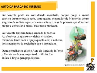AUTO DA BARCA DO INFERNOGil Vicente pode ser considerado moralista, porque prega a moral católica durante toda a peça, tanto quanto o narrador de Memórias de um sargento de milícias que tece constantes críticas às pessoas que deveriam pregar e contestar a moral, mas não a praticam.Gil Vicente também tem o seu lado hipócrita. Ao absolver os quatro cavaleiros cruzados, redime-se tanto com a Igreja quanto com a nobreza, dois segmentos da sociedade que o protegiam.Outra semelhança entre o Auto da Barca do Inferno e Memórias de um sargento de milícias é o ênfase à linguagem popularesca.Quatro cavaleiros cruzados