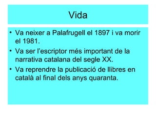 Vida Va neixer a Palafrugell el 1897 i va morir el 1981. Va ser l’escriptor més important de la  narrativa catalana del segle XX.  Va reprendre la publicació de llibres en català al final dels anys quaranta.  