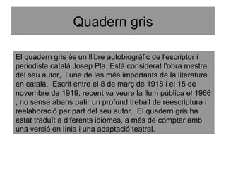 Quadern gris El quadern gris és un llibre autobiogràfic de l'escriptor i periodista català Josep Pla. Està considerat l'obra mestra del seu autor,  i una de les més importants de la literatura en català.  Escrit entre el 8 de març de 1918 i el 15 de novembre de 1919, recent va veure la llum pública el 1966 , no sense abans patir un profund treball de reescriptura i reelaboració per part del seu autor.  El quadern gris ha estat traduït a diferents idiomes, a més de comptar amb una versió en línia i una adaptació teatral. 