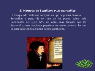 El Marqués de Santillana y las serranillas
El marqués de Santillana compuso un tipo de poema llamado
Serranillas a pesar de ser uno de los poetas cultos más
importantes del siglo XV, sus obras más famosas son las
Serranillas, unas canciones populares en versos cortos en las que
un caballero solicita el amor de una campesina.
 