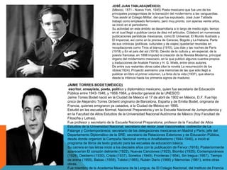JOSÉ JUAN TABLADA(MÉXICO)
(México, 1871 - Nueva York, 1945) Poeta mexicano que fue uno de los
principales protagonistas de la transición del modernismo a las vanguardias.
Tras asistir al Colegio Militar, del que fue expulsado, José Juan Tablada
trabajó como empleado ferroviario, pero muy pronto, con apenas veinte años,
se inició en el periodismo.
Su actividad en este ámbito se desarrollaría a lo largo de medio siglo, tiempo
en el cual llegó a publicar cerca de diez mil artículos. Colaboró en numerosas
publicaciones periódicas mexicanas, como El Universal, El Mundo Ilustrado y
El Imparcial, así como en la prensa de Caracas, Bogotá y La Habana. Parte
de sus crónicas (políticas, culturales y de viajes) quedarían reunidas en
recopilaciones como Tiros al blanco (1910), Los días y las noches de París
(1918) y En el país del sol (1919). Devoto de la cultura y, en especial, de la
poesía francesa, en 1898 impulsó la creación de la Revista Moderna, principal
órgano del modernismo mexicano, en la que publicó algunos cuentos propios
y traducciones de Anatole France y H. G. Wells, entre otros autores.
De entre sus restantes obras cabe citar la novela La resurrección de los
ídolos(1924). Proyectó asimismo una memorias de las que sólo llegó a
publicar en libro el primer volumen, La feria de la vida (1937), que abarca
desde la infancia hasta los primeros signos de madurez.
JAIME TORRES BODET(MÉXICO)
escritor, ensayista, poeta, político y diplomático mexicano, quien fue secretario de Educación
Pública entre 1943-1946, y 1958-1964, y director general de la UNESCO.
Jaime Torres Bodet nació en la Ciudad de México el 17 de abril de 1902 en México, D.F. Fue hijo
único de Alejandro Torres Girbent originario de Barcelona, España y de Emilia Bodet, originaria de
Francia, quienes emigraron ya casados, a la Ciudad de México en 1895.
Estudió en las escuelas Normal, Nacional Preparatoria y en la Escuela Nacional de Jurisprudencia y
en la Facultad de Altos Estudios de la Universidad Nacional Autónoma de México (hoy Facultad de
Filosofía y Letras).
Fue profesor y secretario de la Escuela Nacional Preparatoria; profesor de la Facultad de Altos
Estudios de la Universidad Nacional; secretario del rector José Vasconcelos; codirector de La
Falange y Contemporáneos; secretario de las delegaciones mexicanas en Madrid y París; jefe del
Departamento Diplomático de la SRE; secretario de Relaciones Exteriores y de Educación Pública,
desde donde organizó la Campaña Nacional contra el Analfabetismo (1944-1946), e inició el
programa de libros de texto gratuito para las escuelas de educación básica.
Su carrera en las letras inició a los dieciséis años con la publicación de Fervor (1918). Posteriormente
aparecerían El corazón delirante (1922), Nuevas Canciones (1923), Biombo (1925), Contemporáneos
(1928), Destierro (1930), Cripta (1937), Sonetos (1949), Fronteras (1954), Sin tregua (1957), Tiempo
de arena (1955), Balzac (1959), Tolstoi (1965), Rubén Darío (1966) y Memorias (1961), entre otras
obras.
Fue miembro de la Academia Mexicana de la Lengua, de El Colegio Nacional, del Instituto de Francia
 
