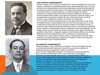 LUIS GONZAGA URBINA(MEXICO)
Escritor mexicano. Por la hondura y calidad de su producción poética, así como por la
riqueza y variedad de su extensa obra periodística, está considerado como uno de los
escritores más representativos de las Letras mejicanas del primer tercio del siglo XX.
En general, la producción poética de Luis Gonzaga Urbina puede caracterizarse por
su esmerado estilo, su calidad estética y su constante empeño de unidad y
coherencia. La andadura lírica del escritor de Ciudad de México se inició con un
volumen titulado Versos (1890), al que siguió otro poemario, Ingenuas (1902), en el
que aparecieron las primeras muestras de unas composiciones que, a partir de
entonces, serían reiterativas en toda su obra lírica: las "vespertinas".
En lo que atañe a la labor ensayística que Luis Gonzaga Urbina llevó a cabo como
investigador literario, resulta obligado citar dos obras monumentales que, en su día,
constituyeron la base sobre la que se cimentó la posterior crítica literaria azteca. La
primera de ellas, titulada Antología del Centenario (1910), es una obra que, publicada
en dos volúmenes, fue escrita por Urbina en colaboración con Nicolás Rangel y con el
filólogo, político y escritor dominicano Pedro Henríquez Ureña, bajo la dirección del
susodicho Justo Sierra. La segunda, titulada La vida literaria de México y la Literatura
Mexicana durante la Independencia (1917), constituye la recopilación de las
conferencias que Urbina dictó en Buenos Aires, un amplio repaso sobre las Letras
mexicanas, que abarca desde sus orígenes en el siglo XVI hasta la obra del poeta
postmodernista Enrique González Martínez.
VILLAURRUTIA XAVIER(MEXICO)
(Ciudad de México, 1903 - 1950) Escritor mexicano. Alumno del Colegio Francés
y de la Escuela Nacional Preparatoria, abandonó muy pronto los estudios de
jurisprudencia para consagrarse por entero a la literatura.
Junto con otros intelectuales mexicanos, como el poeta y dramaturgo Salvador
Novo, fundó las revistas Ulises (1927), cuyo nombre es un homenaje de
admiración al escritor irlandés James Joyce, y Contemporáneos (1928), que
marcó un hito fundamental en el panorama de la literatura mexicana al aglutinar a
un grupo de magníficos poetas comprometidos en una tarea de depuración
lingüística y de apertura y renovación del quehacer poético.
Su breve obra poética, que los estudiosos consideran la parte más perdurable de
su labor, se completa con Décima muerte y otros poemas, donde Villaurrutia
contempla desesperanzado la nada que le acecha, y Cantos a la primavera y
otros poemas, publicados póstumamente, en los que parece brillar cierta
esperanza de trascendencia, una salida humana a la soledad y la muerte.
 