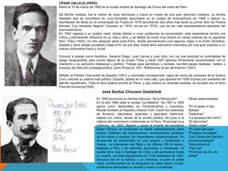 CÉSAR VALLEJO (PERÚ)
Nació el 16 de marzo de 1892 en la ciudad andina de Santiago de Chuco del norte del Perú.
De familia mestiza, fue el menor de once hermanos y creció en medio de una gran devoción cristiana, su familia
deseaba que se convirtiera en cura.Completó secundaria en la ciudad de Huamachuco en 1908 y obtuvo su
bachillerato de letras en la universidad de Trujillo en 1916 escribiendo dos años más tarde su primer libro de Poesía
llamado "Los Heraldos Negros" (impreso en 1918, circula en 1919), uno de los más representativos ejemplos del
posmodernismo.
En 1920 regresa a su pueblo natal, donde debido a unos problemas es encarcelado; esta experiencia tendrá una
crítica y permanente influencia en su vida y obra, y se refleja de modo muy directo en varios poemas de su siguiente
libro, Trilce (1922). Un año después parte para París, donde permanecerá (con algunos viajes a la Unión Soviética,
España y otros países europeos) hasta el fin de sus días. Estos años estuvieron marcados por una gran pobreza y un
intenso sufrimiento físico y moral.
Conoció a poetas como Huidobro, Gerardo Diego, Juan Larrea y Juan Gris, con los que participó en actividades de
sesgo vanguardista, pero pronto abjura de su propio Trilce y hacia 1927 aparece firmemente comprometido con el
marxismo y su activismo intelectual y político. Trabajó para periódicos y revistas, escribió piezas teatrales, relatos y
ensayos de intención propagandística, como Rusia en 1931. Reflexiones al pie del Kremlin (1931).
Afiliado al Partido Comunista de España (1931) y nombrado corresponsal, sigue de cerca las acciones de la Guerra
Civil y escribe su poema más político: España, aparta de mí este cáliz, que aparece en 1939 impreso por soldados del
ejército republicano. Toda la obra poética escrita en París, y que publicó en diversas revistas, se recopiló con el título
Poemas humanos(1939).
En 1895 pronuncia su famoso discurso "de la Revolución".
En el año 1896 edita la revista "La Neblina". De 1901 a 1905
ejerce como diplomático en Centroamérica y Colombia.
Reside también en España y Nueva York. Cantó los exteriores
de América: naturaleza, leyendas y episodios históricos,
relatos con indios, temas de la acción política. Se puso a la
cabeza del movimiento modernista en el Perú. Personaje muy
polémico, en 1920, dispara y causa la muerte del periodista
Edwin Elmore, al producirse un fuerte enfrentamiento entre
ambos. Defensor del americanismo, revolucionario, protector
de los indios y opositor del imperialismo estadounidense. En
Guatemala es sorprendido en una conjura y condenado a
muerte. La intercesión del Papa y de Alfonso XIII le salvan.
Regresa a Perú y es detenido, procesado y condenado. Al
quedar libre viaja a Santiago de Chile y allí permanece hasta
su muerte, ocurrida trágicamente el 13 de diciembre de 1934.
Chocano iba en el tranvía, y un individuo, a quien el poeta
había comprometido en la búsqueda de cierto tesoro oculto,
sintiéndose defraudado lo abordó y mató a cuchilladas.
Obras seleccionadas
"En la aldea e Iras
Santas"
"Azahares"
"La epopeya del morro"
"El derrumbe"
"Selva virgen"
"El canto del siglo"
"Poesías completas"
"Los Cantos del Pacífico,
primera antología"
"Alma América"
"Fiat Lux"
"Primicias de Oro de
Indias"
José Santos Chocano Gastañodi
 