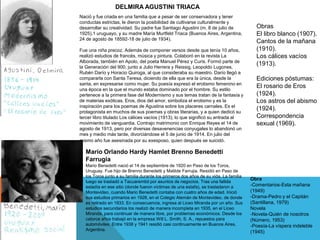 Mario Orlando Hardy Hamlet Brenno Benedetti
Farrugia
Mario Benedetti nació el 14 de septiembre de 1920 en Paso de los Toros,
Uruguay. Fue hijo de Brenno Benedetti y Matilde Farrujia. Residió en Paso de
los Toros junto a su familia durante los primeros dos años de su vida. La familia
luego se trasladó a Tacuarembó por asuntos de negocios. Tras una fallida
estadía en ese sitio (donde fueron víctimas de una estafa​), se trasladaron a
Montevideo, cuando Mario Benedetti contaba con cuatro años de edad. Inició
sus estudios primarios en 1928, en el Colegio Alemán de Montevideo, de donde
es retirado en 1933. En consecuencia, ingresa al Liceo Miranda por un año. Sus
estudios secundarios los realizó de manera incompleta en 1935, en el Liceo
Miranda, para continuar de manera libre, por problemas económicos. Desde los
catorce años trabajó en la empresa Will L. Smith, S. A., repuestos para
automóviles. Entre 1938 y 1941 residió casi continuamente en Buenos Aires,
Argentina.
Obra
-Comentarios-Esta mañana
(1949)
-Drama-Pedro y el Capitán
(Santillana, 1979)
Novela
-Novela-Quién de nosotros
(Número, 1953)
-Poesía-La víspera indeleble
(1945)
Nació y fue criada en una familia que a pesar de ser conservadora y tener
conductas estrictas, le dieron la posibilidad de cultivarse culturalmente y
desarrollar su creatividad. Su padre fue Santiago Agustini (m. 8 de julio de
1925),1​ uruguayo, y su madre María Murtfeld Triaca (Buenos Aires, Argentina,
24 de agosto de 18592​-18 de julio de 1934).​
Fue una niña precoz. Además de componer versos desde que tenía 10 años,
realizó estudios de francés, música y pintura. Colaboró en la revista La
Alborada, también en Apolo, del poeta Manuel Pérez y Curis. Formó parte de
la Generación del 900, junto a Julio Herrera y Reissig, Leopoldo Lugones,
Rubén Darío y Horacio Quiroga, al que consideraba su maestro. Darío llegó a
compararla con Santa Teresa, diciendo de ella que era la única, desde la
santa, en expresarse como mujer. Su poesía expresó el erotismo femenino en
una época en la que el mundo estaba dominado por el hombre. Su estilo
pertenece a la primera fase del Modernismo y sus temas tratan de la fantasía y
de materias exóticas. Eros, dios del amor, simboliza el erotismo y es la
inspiración para los poemas de Agustina sobre los placeres carnales. Es el
protagonista en muchos de sus poemas y obras literarias, y a quien dedicó su
tercer libro titulado Los cálices vacíos (1913), lo que significó su entrada al
movimiento de vanguardia. Contrajo matrimonio con Enrique Reyes el 14 de
agosto de 1913, pero por diversas desavenencias conyugales lo abandonó un
mes y medio más tarde, divorciándose el 5 de junio de 1914. En julio del
mismo año fue asesinada por su exesposo, quien después se suicidó.
DELMIRA AGUSTINI TRIACA
Obras
El libro blanco (1907).
Cantos de la mañana
(1910).
Los cálices vacíos
(1913).
Ediciones póstumas:
El rosario de Eros
(1924).
Los astros del abismo
(1924).
Correspondencia
sexual (1969).
 