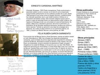 Obras publicadas
Ernesto Cardenal en una parroquia
protestante en Polch (distrito de
Mayen-Koblenz, Renania-
Palatinado, Alemania). 15 de
noviembre de 2014
Poesía
Hora 0 (1957)
Gethsemani Ky (1960)
Epigramas (1961; reeditado por
Trotta, Madrid, 2001)
Salmos (1964; reeditado por Trotta,
Madrid, 1998)
(Granada, Nicaragua, 1925) Poeta nicaragüense. Poeta revolucionario y
sacerdote católico, se dio a conocer con la obra El corno emplumado.
Comprometido políticamente con los conflictos sociales de su país, desde
1954 participó en las luchas contra el dictador Somoza, y posteriormente
fue ordenado sacerdote, tras lo cual residió durante un tiempo en un
monasterio de Estados Unidos. Esta reclusión religiosa supuso para el
poeta un oasis de serenidad frente a la deslumbrante ciudad moderna. De
regreso en Nicaragua fundó una comunidad en la isla de Solentiname. Su
poesía, reflejo de su radicalismo personal, denunció el sufrimiento y la
explotación de las llamadas repúblicas bananeras, temática que centra su
Canto nacional. También se aproximó a las ideas de la teología de la
liberación, las cuales se dejan entrever en sus poemarios Salmos, de
1964, y Oración por Marilyn Monroe y otros poemas, de 1965.
Fue el primer hijo de Manuel García y Rosa Sarmiento, quienes se habían casado
en León (Nicaragua) en 1866, tras conseguir las dispensas eclesiásticas
necesarias, pues se trataba de primos segundos.[cita requerida] Sin embargo, la
conducta de Manuel, aficionado en exceso al alcohol y a las mujeres, hizo que
Rosa, ya embarazada, tomara la decisión de abandonar el hogar conyugal y
refugiarse en la ciudad de Metapa, en la que dio a luz a su hijo, Félix Rubén . El
matrimonio terminaría por reconciliarse, e incluso Rosa llegó a dar a luz a otra hija
de Manuel, Cándida Rosa, quien murió a los pocos días. La relación se volvió a
deteriorar y Rosa abandonó a su marido para ir a vivir con su hijo en casa de una
tía suya, Bernarda Sarmiento, que vivía con su esposo, el coronel Félix Ramírez
Madregil, en la misma ciudad de León. Rosa Sarmiento conoció poco después a
otro hombre, y estableció con él su residencia en San Marcos de Colón, en el
departamento de Choluteca, en Honduras.
ERNESTO CARDENAL MARTÍNEZ
Obras principales
Abrojos (1887)
Rimas (1887)
Canto épico a las
glorias de Chile (1887)
Azul... (1888)
Primeras notas (1888)
Prosas profanas (1896)
Cantos de vida y
esperanza (1905)
Oda a Mitre (1906)
Poema del otoño y otros
poemas (1910)
Canto a la Argentina y
otros poemas (1914)
Lira póstuma (1919)
FÉLIX RUBÉN GARCÍA SARMIENTO
 