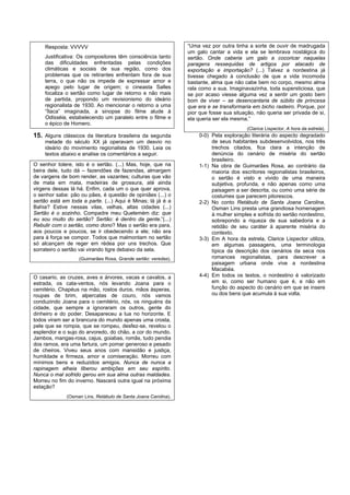 Resposta: VVVVV                                             “Uma vez por outra tinha a sorte de ouvir de madrugada
                                                                um galo cantar a vida e ela se lembrava nostálgica do
    Justificativa: Os compositores têm consciência tanto        sertão. Onde caberia um galo a cocoricar naquelas
    das dificuldades enfrentadas pelas condições                paragens ressequidas de artigos por atacado de
    climáticas e sociais de sua região, como dos                exportação e importação? (...) Talvez a nordestina já
    problemas que os retirantes enfrentam fora de sua           tivesse chegado à conclusão de que a vida incomoda
    terra, o que não os impede de expressar amor e              bastante, alma que não cabe bem no corpo, mesmo alma
    apego pelo lugar de origem; o cineasta Salles               rala como a sua. Imaginavazinha, toda supersticiosa, que
    focaliza o sertão como lugar de retorno e não mais          se por acaso viesse alguma vez a sentir um gosto bem
    de partida, propondo um revisionismo do ideário             bom de viver – se desencantaria de súbito de princesa
    regionalista de 1930. Ao mencionar o retorno a uma          que era e se transformaria em bicho rasteiro. Porque, por
    “Ítaca” imaginada, a sinopse do filme alude à               pior que fosse sua situação, não queria ser privada de si,
    Odisséia, estabelecendo um paralelo entre o filme e         ela queria ser ela mesma.”
    o épico de Homero.
                                                                                        (Clarice Lispector, A hora da estrela).
15. Alguns clássicos da literatura brasileira da segunda            0-0) Pela exploração literária do aspecto degradado
    metade do século XX já operavam um desvio no                         de seus habitantes subdesenvolvidos, nos três
    ideário do movimento regionalista de 1930. Leia os                   trechos citados, fica clara a intenção de
    textos abaixo e analise os comentários a seguir.                     denúncia do cenário de miséria do sertão
                                                                         brasileiro.
O senhor tolere, isto é o sertão. (...) Mas, hoje, que na           1-1) Na obra de Guimarães Rosa, ao contrário da
beira dele, tudo dá – fazendões de fazendas, almargem                    maioria dos escritores regionalistas brasileiros,
de vargens de bom render, as vazantes; culturas que vão                  o sertão é visto e vivido de uma maneira
de mata em mata, madeiras de grossura, até ainda                         subjetiva, profunda, e não apenas como uma
virgens dessas lá há. Enfim, cada um o que quer aprova,                  paisagem a ser descrita, ou como uma série de
o senhor sabe: pão ou pães, é questão de opiniães (...) o                costumes que parecem pitorescos.
sertão está em toda a parte. (...) Aqui é Minas; lá já é a          2-2) No conto Retábulo de Santa Joana Carolina,
Bahia? Estive nessas vilas, velhas, altas cidades (...)                  Osman Lins presta uma grandiosa homenagem
Sertão é o sozinho. Compadre meu Quelemém diz: que                       à mulher simples e sofrida do sertão nordestino,
eu sou muito do sertão? Sertão: é dentro da gente.”(...)                 sobrepondo a riqueza de sua sabedoria e a
Rebulir com o sertão, como dono? Mas o sertão era para,                  retidão de seu caráter à aparente miséria do
aos poucos e poucos, se ir obedecendo a ele; não era                     contexto.
para à força se compor. Todos que malmontam no sertão               3-3) Em A hora da estrela, Clarice Lispector utiliza,
só alcançam de reger em rédea por uns trechos. Que                       em algumas passagens, uma terminologia
sorrateiro o sertão vai virando tigre debaixo da sela.                   típica da descrição dos cenários da seca nos
                   (Guimarães Rosa, Grande sertão: veredas).             romances regionalistas, para descrever a
                                                                         paisagem urbana onde vive a nordestina
                                                                         Macabéa.
O casario, as cruzes, aves e árvores, vacas e cavalos, a            4-4) Em todos os textos, o nordestino é valorizado
estrada, os cata-ventos, nós levando Joana para o                        em si, como ser humano que é, e não em
cemitério. Chapéus na mão, rostos duros, mãos ásperas,                   função do aspecto do cenário em que se insere
roupas de brim, alpercatas de couro, nós vamos                           ou dos bens que acumula à sua volta.
conduzindo Joana para o cemitério, nós, os ninguéns da
cidade, que sempre a ignoraram os outros, gente do
dinheiro e do poder. Desapareceu a lua no horizonte. E
todos viram ser a brancura do mundo apenas uma crosta,
pele que se rompia, que se rompeu, desfez-se, revelou o
esplendor e o sujo do arvoredo, do chão, a cor do mundo.
Jambos, mangas-rosa, cajus, goiabas, romãs, tudo pendia
dos ramos, era uma fartura, um pomar generoso e pesado
de cheiros. Viveu seus anos com mansidão e justiça,
humildade e firmeza, amor e comiseração. Morreu com
mínimos bens e reduzidos amigos. Nunca de nunca a
rapinagem alheia liberou ambições em seu espírito.
Nunca o mal sofrido gerou em sua alma outras maldades.
Morreu no fim do inverno. Nascerá outra igual na próxima
estação?
              (Osman Lins, Retábulo de Santa Joana Carolina).
 