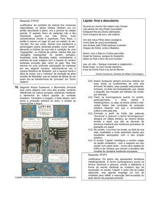 Resposta: FVVVV                                              Lápide: final a descoberto
     Justificativa: Ao contrário da maioria dos romances
                                                                  Quando eu morrer não soltem meu Cavalo
     regionalistas, os textos citados retratam ora um
                                                                  nas pedras do meu Pasto incendiado:
     sertão abundante e pleno, ora a penúria da cidade
                                                                  fustiguem-lhe seu Dorso alanceado,
     grande. O aspecto físico do sertanejo não é tão
                                                                  Com a Espora de ouro, até matá-lo.
     importante quanto sua vida íntima, suas
     características morais e espirituais. Para Rosa, o
                                                                  Um dos meus Filhos deve cavalgá-lo,
     sertão é menos um lugar do que um estado do ser:
                                                                  numa Sela de couro esverdeado,
     “ser-tão”. Em seu conto, Osman Lins transforma a
                                                                  que arraste, pelo Chão pedroso e parado,
     personagem Joana, sertaneja simples, numa “santa”,
                                                                  chapas de Cobre, sinos e Badalos.
     elevando a história de sua vida à condição de uma
     “hagiografia”, ou história de santos. Clarice fala das
                                                                  Assim, com o Raio e o Cobre percutido,
     “paragens ressequidas” do cenário portuário,
                                                                  tropel de Cascos, sangue do Castanho,
     localidade onde Macabéa habita, contrastando a
                                                                  talvez se finja o Som de ouro fundido,
     pobreza de suas imagens com a riqueza do cenário
     sertanejo evocado pelo canto do galo. Nos três
                                                                  que, em vão – Sangue insensato e vagabundo –
     trechos há uma profunda valorização do sertanejo
                                                                  tentei forjar, no meu Cantar estranho,
     em seu aspecto humano, valorizando-se ora a
                                                                  à tez da minha Fera e ao sol do Mundo.
     riqueza filosófica de Riobaldo, ora a riqueza moral e
     ética de Joana, ora a “nobreza” da condição de alma                     (Ariano Suassuna, Sonetos de Albano Cervonegro).
     simples de Macabéa, que se tivesse de deixar de ser
     quem era se transformaria de “princesa” em “bicho
     rasteiro”.                                                       0-0) Ariano Suassuna sempre procurou realizar em
                                                                           suas obras os fundamentos de uma arte
16. Segundo Ariano Suassuna, o Movimento Armorial                          armorial. No teatro, essa questão está presente,
     teve como objetivo criar uma arte erudita, fundindo                   inclusive, no Auto da Compadecida, que, desde
     referências da cultura europeia, sobretudo medieval,                  a epígrafe, faz menção aos folhetos de cordel,
     a elementos da cultura popular do nordeste                            por exemplo.
     brasileiro. Considere a imagem, o texto abaixo, bem              2-2) Tanto na iluminogravura quanto no soneto,
     como a produção artística do autor, e analise as                      particularmente,       o    tema     central    é
     observações a seguir.                                                 metalingüístico, ou seja, os textos verbal e não-
                                                                           verbal tratam das condições de produção
                                                                           artística, fazendo crer que o armorialismo
                                                                           cultiva a arte pela arte.
                                                                      2-2) Formado a partir da fusão das palavras
                                                                           “iluminura” e “gravura”, o termo “iluminogravura”
                                                                           designa um objeto artístico, ao mesmo tempo
                                                                           remoto e atual, que alia as técnicas da
                                                                           iluminura medieval aos modernos processos de
                                                                           gravação em papel.
                                                                      3-3) No soneto, o eu-lírico se revela, ao final de sua
                                                                           vida, insatisfeito e muito deprimido devido aos
                                                                           resultados alcançados com o seu projeto
                                                                           artístico.
                                                                      4-4) O soneto “Lápide” transfigura o cenário vulgar
                                                                           do sertão nordestino - com o vaqueiro em seu
                                                                           cavalo num pasto árido - numa cena repleta do
                                                                           brilho e da nobreza que cercam a temática das
                                                                           novelas de cavalaria medievais europeias.
                                                                      Resposta: VFVFV
                                                                      Justificativa: Os textos não apresentam temáticas
                                                                      metalingüísticas. O termo iluminogravura evoca os
                                                                      termos iluminura e gravura, unindo a referência à
                                                                      forma da escrita medieval ao moderno tipo de
                                                                      impressão; no soneto “Lápide” o autor não se revela
                                                                      deprimido, mas apenas emprega um tom de
                                                                      modéstia para refletir a execução bem-sucedida do
(Lápide: Final a Descoberto. Iluminogravura de Ariano Suassuna)       texto dentro da proposta armorial.
 