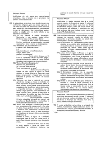 Resposta: FVVVV                                                       padrões da escola literária em que o autor se
                                                                          insere.
    Justificativa: Os três textos têm características
    românticas, mas o terceiro não é produzido na                   Resposta: FFVVF
    primeira pessoa do discurso.
                                                                    Justificativa: A poesia religiosa não é a única
03. A religiosidade, entendida como tendência para os               vertente na obra de Gregório de Matos. O culto aos
    sentimentos religiosos, para as coisas sagradas, é              mitos gregos era uma atitude pagã, mas não liberta
    um tema frequente nos textos dos autores literários             da atmosfera religiosa, como faz ver os versos em
    até o século XIX, nas diversas escolas, de diferentes           que os deuses são referidos. O misticismo não era
    formas de abordagem. Nas proposições abaixo,                    uma tendência da prosa realista, muito menos da
    analise a relação entre os textos citados e os                  obra de Machado de Assis.
    respectivos comentários.
    0-0) “Eu sou, Senhor, a ovelha desgarrada,                  04. Dois movimentos literários, contemporâneos, que se
          Recobrai-a, e não queirais, pastor divino,                iniciaram na segunda metade do século XIX,
          Perder na vossa ovelha, a vossa Glória”                   alcançando as primeiras décadas do século XX,
                 (Gregório de Matos, Soneto a Nosso Senhor)         tiveram perfis e ideários antagônicos.
         Em tom contrito de arrependimento, a poesia                0-0) O Simbolismo e o Parnasianismo eram estilos
         religiosa foi a única vertente na obra do poeta.                 dirigidos a um público leitor sofisticado; tanto
    1-1) “Pela Ninfa, que jaz vertida em Louro,                           um quanto outro se envolveram apenas com a
         o grande Deus Apolo não delira?                                  produção de versos, tendo como figuras
         (...)                                                            principais no Brasil, respectivamente, Cruz e
         Seguir aos Deuses nunca foi desdouro.                            Sousa e Olavo Bilac.
         Graças, ó Nise bela,                                       1-1) Ambos tiveram origem na França e, no geral,
         graças à minha Estrela!”                                         representaram o desligamento da realidade: o
                            (Tomás Antônio Gonzaga, Lira V)               Parnasianismo, com o que a realidade local
         Como o Arcadismo cultivava os mitos gregos,                      tinha de feia, pobre e suja; o Simbolismo, com a
         não se encontram, na poesia de Tomás Antônio                     recusa aos valores ideológicos e existenciais da
         Gonzaga, referências ao sentimento religioso.                    burguesia.
    2-2) “Senhor Deus dos Desgraçados!                              2-2) O Parnasianismo cultivava a arte pela arte, o
         Dizei-me vós, Senhor Deus,                                       culto à forma, dentro de uma temática greco-
         Se é loucura...se é verdade,                                     latina. No geral, os poetas parnasianos
         Tanto horror perante os céus!”                                   escreviam versos objetivos e descritivos, sem
                               (Castro Alves, Navio Negreiro)             abordagens pessoais e sentimentais.
         Apesar de não cultivar a poesia de tema                    3-3) O Simbolismo buscava não a descrição
         religioso, o poeta dirige-se a Deus para que                     impessoal, mas o subjetivismo, a sugestão e o
         possa compreender o flagelo dos escravos                         mistério, reinventando a linguagem, explorando
         traficados e presos nos porões de navios                         suas possibilidades e aproximando a poesia da
         negreiros.                                                       música.
    3-3) “Recendia por toda a catedral um aroma                     4-4) Dentre os temas trabalhados pelo Simbolismo,
         agreste de pitanga(...). Havia na multidão um                    estavam o amor à pátria (ufanismo) e a
         rumor impaciente de platéia de teatro. Afinal, à                 descrição da natureza. A vingança de Cruz e
         deixa fanhosa de um padre muito magro que                        Sousa contra o preconceito de cor se deu
         aos pés do altar desafinava salmos de ocasião,                   através da defesa do seu mundo étnico,
         a orquestra começou o espetáculo (...). O                        aproximando-o às temáticas pré-modernas.
         cônego Diogo apareceu, como se entrasse em
         cena, radiante, altivo, senhor de seu papel e              Resposta: FVVVF
         acompanhado de acólito que dava frenéticas                 Justificativa: Tanto os poetas parnasianos quanto os
         voltas a um turíbulo de metal branco.                      simbolistas escreverem versos e prosa. O ufanismo
                              (Aluízio de Azevedo, O mulato)        não era tema da poética simbolista, nem era nela
         O texto naturalista, primando em cumprir os                trabalhada a descrição da natureza, nem Cruz e
         preceitos da Escola literária, é materialista e            Sousa era tido como pré-modernista.
         revela a tendência anticlerical da época.
    4-4) “Nunca pude entender a conversação que tive            05. A poesia simbolista era hermética e carregada de
         com uma senhora, há muitos anos (...) Era noite            mistério, musicalidade, subjetividade. Leia abaixo um
         de Natal. Havia ajustado com um vizinho irmos              poema de Cruz e Sousa, principal poeta simbolista, e
         à missa do Galo; combinei de ir fazê-lo à meia             analise as observações feitas em seguida.
         noite (...) Conceição entrou na sala, arrastando
         as chinelinhas de alcova (...) tinha o ar de visão     Texto
         romântica (...)
         Durante a missa, a figura de Conceição
         interpôs-se mais de uma vez, entre mim e o
         padre; fique isso por conta de meus dezessete
         anos”.
                          (Machado de Assis, Missa do Galo)
         O texto aborda o tema da Missa com
         profundidade e misticismo, conforme os
 