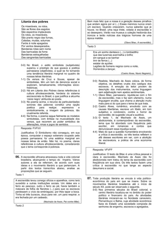Litania dos pobres                                        Bem mais feliz que a nossa é a geração desses pirralhos
                                                               que andam agora por aí (...) Esses meninos nunca viram
     Os miseráveis, os rotos,                                  um escravo. Quando crescerem, nunca saberão que já
     São as flores dos esgotos                                 houve, no Brasil, uma raça triste, votada à escravidão e
     São espectros implacáveis                                 ao desespero. Verão nos museus a coleção hedionda dos
     Os rotos, os miseráveis,                                  troncos e terão notícias dos trágicos horrores de uma
     São pranto negro das furnas,                              época maldita.
     Caladas, mudas, soturnas
     Faróis à noite apagados                                                                    (Olavo Bilac, A escravidão).
     Por ventos desesperados,                                  Texto 3
     Bandeiras rotas sem nome
     Das barricadas da fome                                         Era um sonho dantesco (...) o tombadilho
     Bandeiras estraçalhadas                                        que das luzernas avermelha o brilho
     Das sangrentas barricadas                                      em sangue a se banhar
                                                                    tinir de ferros (...)
                                                                    estalar de açoites
    0-0) No Brasil, o estilo simbolista (subjetivista)              Legiões de homens negros como a noite,
         superou o prestígio de que gozava a poética                Horrendos a dançar.
         parnasiana (objetivista), a qual se foi tornando
         uma tendência literária marginal no quadro de                                       (Castro Alves, Navio Negreiro).
         nossas letras literárias.
    1-1) Os versos de Cruz e Sousa, apesar de
         simbolistas, têm um tom de denúncia social e              0-0) Realista, Machado de Assis coloca, de forma
         exploram, tematicamente, informações sócio-                    objetiva, os detalhes cruéis dos castigos dos
         históricas.                                                    escravos. A emoção do leitor provém da
    2-2) Há em Litania dos Pobres claras referências à                  descrição dos instrumentos, numa linguagem
         cultura afrodescendente, herdeira do sistema                   sem adjetivação nem apelos sentimentais.
         escravocrata no Brasil, o que justifica a alcunha         1-1) Olavo Bilac, parnasiano, rejubila-se com o fim
         ‘cisne negro’ atribuída ao poeta.                              da escravidão, mas o faz sem ufanismo, numa
    3-3) No poema acima, o recurso às particularidades                  linguagem erudita, que chama a atenção muito
         sonoras das palavras constitui uma opção                       mais para si do que para o tema de que trata.
         poética     para      realçar,   expressiva     e         2-2) Castro Alves, romântico, envolvido com as
         simbolicamente, a imagem da pobreza, tão                       causas libertárias, escreve um libelo, em tom
         cruelmente referida.                                           subjetivo e condoreiro, contra o horror da
    4-4) Na forma, o poema segue fielmente os modelos                   escravidão, de sugestão visual e auditiva.
         simbolistas, com ênfase na musicalidade dos               3-3) O texto 1, de Machado de Assis, um
         versos, que recorrem ao poder simbólico de                     abolicionista, é contemporâneo da escravidão,
         aliterações, rimas e jogos de sentidos.                        tema que foi abordado com frequência pelo
                                                                        escritor, em romances e contos que
    Resposta: FVFVV                                                     denunciavam essa injustiça social.
    Justificativa: O Simbolismo não conseguiu, em sua              4-4) Mais do que a questão humanitária envolvendo
    época, conquistar o espaço soberano ocupado pela                    a crítica à escravidão, os três textos refletem o
    poesia parnasiana; foi uma estética marginal em                     afã desses escritores em ver, com a abolição
    nossas letras de então. Não há, no poema, claras                    da escravatura, a prática de uma economia
    referências à cultura afrodescendente, considerando                 liberal.
    que o tema corresponde à pobreza.
                                                                   Resposta: VFVFF
                                                                   Justificativa: O texto de Bilac é uma crítica pessoal e
06. A escravidão africana atravessou toda a vida colonial          clara à escravidão. Machado de Assis não foi
    brasileira, alcançando o tempo do Império. Vários              abolicionista nem tratou do tema da escravidão com
    autores a ela se referiram, de acordo com suas                 freqüência em sua obra. Os três textos fazem uma
    ideias e o movimento literário a que pertenciam. A             crítica à escravidão no que tange ao aspecto
    partir dos textos transcritos abaixo, analise as               desumano e social.
    proposições que se seguem.
Texto 1
                                                               07. Toda produção literária se vincula à vida político-
A escravidão levou consigo ofícios e aparelhos, como terá          econômica do país em que se insere. Sobre os
sucedido a outras instituições sociais. Um deles era o             movimentos literários brasileiros até o início de
ferro ao pescoço, outro o ferro ao pé; havia também a              século XX, pode ser observado o seguinte.
máscara de folha de flandres (...) para que os escravos            0-0) Nos primeiros séculos do Brasil colonial, o
perdessem o vício da embriaguez, por lhes tapar a boca.                 centro literário localizou-se no âmbito do poder
Tinha só três buracos, dous para ver, um para respirar, e               político e financeiro do país. As atividades
era fechada por um cadeado.                                             literárias iniciaram-se no Nordeste canavieiro,
                         (Machado de Assis, Pai contra Mãe).            Pernambuco e Bahia, cuja atividade econômica
                                                                        fazia do Estado uma sociedade composta de
Texto 2                                                                 senhores de engenho, escravos e agregados.
 