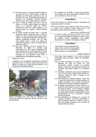 1-1) No século XVIII, a produção literária deslocou-          Em setembro do de 2009, a revista Veja publicou
           se para Vila Rica - Minas Gerais, quando as              uma matéria cujo título está abaixo transcrito, junto
           atividades de mineração passaram a ser de                com o subtítulo e o início do texto:
           interesse da coroa. A alteração significativa na
           estrutura da sociedade colonial brasileira                                Triste Bahia
           acontece junto com o desenvolvimento urbano.
      2-2) Com a vinda da família real para o Rio de            Uma onda de terror em Salvador expõe o descalabro da
           Janeiro, em 1808, a região passa a ser sede da       segurança pública no estado.
           corte e, em seguida, capital do Império,             Até poucos tempos atrás a Bahia só dava boas notícias.
           tornando-se centro do poder político e, ao           (...) Agora, sua economia cresce menos que a do
           mesmo tempo, da criação e difusão literária          Nordeste e perde investimentos para os vizinhos.
           nacional.
      3-3) No último quartel do século XIX, o mercado                                         (Revista Veja, 16/09/2009, p.80)
           estrangeiro exerce influência sobre a crise do           O título da matéria da Revista coincide com o título
           Império e sobre o regime escravocrata, então,            de um poema de Gregório de Matos; ou seja, o autor
           vigente. As atividades literárias assimilaram a          da matéria parece estabelecer um diálogo
           postura cientificista europeia, com um olhar             intertextual com o poema de Gregório de Matos:
           mais realista sobre a crise dos valores da
           sociedade burguesa e sobre os desequilíbrios
           sociais da nação.
                                                                                     Triste Bahia.
      4-4) Nos vinte primeiros anos do século XX, a                 Triste Bahia! Ó quão dessemelhante
           República do Brasil foi marcada pela                     Estás e estou do nosso antigo estado!
           monocultura do café e pela consolidação das              Pobre te vejo a ti, tu a mi empenhado,
           elites oligárquicas. A revolta tenentista e outros       Rica te vi eu já, tu a mi abundante
           sinais da crise do sistema político ensejaram a
                                                                                                          (Gregório de Matos)
           produção de uma literatura mais crítica e
           engajada com os problemas nacionais.                     Com base nesse aspecto e em outros recursos
      Resposta: VVVVV                                               constitutivos dos dois textos, analise as afirmações
                                                                    seguintes.
      Justificativa: As proposições estabelecem relações            0-0) Os títulos homólogos nos levam a crer que a
      coerentes entre os sistemas político-econômicos do                 literatura faz parte do acervo de uma
      Brasil, ao longo de um vasto período histórico, e as               comunidade cultural, inserida na memória
      respectivas produções literárias.                                  coletiva, e pode ser retomada para validar uma
                                                                         afirmação não literária, relativa a um problema
08.                                                                      social.
                                                                    1-1) A relação intertextual que se pode estabelecer
                                                                         entre os dois textos contribui para estimular a
                                                                         memória cultural do leitor e instigar a sua
                                                                         capacidade crítica.
                                                                    2-2) Sem identificar o intertexto literário, o leitor não
                                                                         é capaz de compreender o sentido expresso na
                                                                         matéria jornalística, já que essa se estrutura
                                                                         plenamente com base na relação intertextual.
                                                                    3-3) O diálogo possível entre os dois textos é um
                                                                         fenômeno que também ocorre no caso da letra
                                                                         de Caetano Veloso, a qual modifica e atualiza
                                                                         os versos finais do poema seiscentista: Triste,
                                                                         oh, quão dessemelhante, triste/Pastinha já foi à
                                                                         África/Pastinha já foi à África/Pra mostrar
                                                                         capoeira do Brasil.
Ônibus Incendiado: Em cinco dias de vandalismo, os                  4-4) Por estabelecer um diálogo com o poema de
criminosos destruíram dezesseis desses veículos e dez                    Gregório de Matos, um poeta seiscentista, o
bases policiais.                                                         texto jornalístico assimila o estilo do outro e
                                                                         finda por também constituir-se em um texto de
                                                                         traços estéticos barrocos.
 