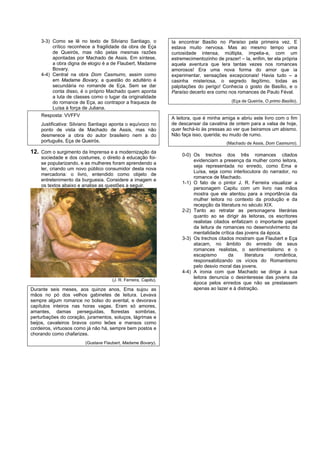 3-3) Como se lê no texto de Silviano Santiago, o            Ia encontrar Basílio no Paraíso pela primeira vez. E
         crítico reconhece a fragilidade da obra de Eça         estava muito nervosa. Mas ao mesmo tempo uma
         de Queirós, mas não pelas mesmas razões                curiosidade intensa, múltipla, impelia-a, com um
         apontadas por Machado de Assis. Em síntese,            estremecimentozinho de prazer! – Ia, enfim, ter ela própria
         a obra digna de elogio é a de Flaubert, Madame         aquela aventura que lera tantas vezes nos romances
         Bovary.                                                amorosos! Era uma nova forma do amor que ia
    4-4) Central na obra Dom Casmurro, assim como               experimentar, sensações excepcionais! Havia tudo – a
         em Madame Bovary, a questão do adultério é             casinha misteriosa, o segredo ilegítimo, todas as
         secundária no romande de Eça. Sem se dar               palpitações do perigo! Conhecia o gosto de Basílio, e o
         conta disso, é o próprio Machado quem aponta           Paraíso decerto era como nos romances de Paulo Féval.
         a luta de classes como o lugar da originalidade
         do romance de Eça, ao contrapor a fraqueza de                                      (Eça de Queirós, O primo Basílio).
         Luísa à força de Juliana.
    Resposta: VVFFV
                                                                A leitora, que é minha amiga e abriu este livro com o fim
    Justificativa: Silviano Santiago aponta o equívoco no       de descansar da cavatina de ontem para a valsa de hoje,
    ponto de vista de Machado de Assis, mas não                 quer fechá-lo às pressas ao ver que beiramos um abismo.
    desmerece a obra do autor brasileiro nem a do               Não faça isso, querida; eu mudo de rumo.
    português, Eça de Queirós.                                                           (Machado de Assis, Dom Casmurro).

12. Com o surgimento da Imprensa e a modernização da                 0-0) Os trechos dos três romances citados
    sociedade e dos costumes, o direito à educação foi-
                                                                          evidenciam a presença da mulher como leitora,
    se popularizando, e as mulheres foram aprendendo a
                                                                          seja representada no enredo, como Ema e
    ler, criando um novo público consumidor desta nova
                                                                          Luísa, seja como interlocutora do narrador, no
    mercadoria: o livro, entendido como objeto de
                                                                          romance de Machado.
    entretenimento da burguesia. Considere a imagem e
                                                                     1-1) O fato de o pintor J. R. Ferreira visualizar a
    os textos abaixo e analise as questões a seguir.
                                                                          personagem Capitu com um livro nas mãos
                                                                          mostra que ele atentou para a importância da
                                                                          mulher leitora no contexto da produção e da
                                                                          recepção da literatura no século XIX.
                                                                     2-2) Tanto ao retratar as personagens literárias
                                                                          quanto ao se dirigir às leitoras, os escritores
                                                                          realistas citados enfatizam o importante papel
                                                                          da leitura de romances no desenvolvimento da
                                                                          mentalidade crítica das jovens da época.
                                                                     3-3) Os trechos citados mostram que Flaubert e Eça
                                                                          atacam, no âmbito do enredo de seus
                                                                          romances realistas, o sentimentalismo e o
                                                                          escapismo       da      literatura    romântica,
                                                                          responsabilizando os vícios do Romantismo
                                                                          pelo desvio moral das jovens.
                                                                     4-4) A ironia com que Machado se dirige à sua
                                                                          leitora denuncia o desinteresse das jovens da
                                    (J. R. Ferreira, Capitu).
                                                                          época pelos enredos que não se prestassem
Durante seis meses, aos quinze anos, Ema sujou as                         apenas ao lazer e à distração.
mãos no pó dos velhos gabinetes de leitura. Levava
sempre algum romance no bolso do avental, e devorava
capítulos inteiros nas horas vagas. Eram só amores,
amantes, damas perseguidas, florestas sombrias,
perturbações do coração, juramentos, soluços, lágrimas e
beijos, cavaleiros bravos como leões e mansos como
cordeiros, virtuosos como já não há, sempre bem postos e
chorando como chafarizes.
                        (Gustave Flaubert, Madame Bovary).
 
