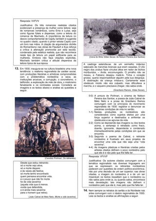 Resposta: VVFVV
    Justificativa: Os três romances realistas citados
    evidenciam a presença da mulher como leitora: seja
    de romances românticos, como Ema e Luísa; seja
    como figuras fúteis e dispersas, como a leitora do
    romance de Machado. A importância da leitura no
    desvio comportamental de Capitu também é sugerida
    no quadro citado, quando o pintor retrata Capitu com
    um livro nas mãos. A citação de argumentos clichês
    do Romantismo nas obras de Flaubert e Eça reforça
    a crítica à alienação promovida por esta escola,
    condenada pela estética realista, que não reconhece
    neste tipo de leitura um papel edificante para as
    mulheres. Embora não faça citações explícitas,                      (Cena do filme Vidas Secas, de Nelson Pereira dos Santos)
    Machado também critica a atitude dispersiva da
    leitora típica de sua época.                                   A caatinga estendia-se, de um vermelho indeciso
                                                                   salpicado de manchas brancas que eram ossadas. O vôo
13. Em 1930, inaugura-se na cultura brasileira uma nova            negro dos urubus fazia círculos altos em redor de bichos
    tendência: o realismo regionalista de caráter social,          moribundos. – Anda, excomungado. O pirralho não se
    com produções literárias e artísticas comprometidas            mexeu, e Fabiano desejou matá-lo. Tinha o coração
    com a problemática nordestina: a seca, as                      grosso, queria responsabilizar alguém pela sua desgraça.
    instituições arcaicas, a corrupção, o coronelismo, o           A obstinação da criança irritava-o. Certamente esse
    latifúndio, a exploração de mão de obra, o misticismo          obstáculo miúdo não era culpado, mas dificultava a
    fanatizante e os contrastes sociais. Considere as              marcha, e o vaqueiro precisava chegar, não sabia onde.
    imagens e os textos abaixo e analise as questões a
    seguir.                                                                                     (Graciliano Ramos, Vidas Secas).

                                                                       0-0) A pintura de Portinari, o cinema de Nelson
                                                                            Pereira dos Santos, a poesia de João Cabral de
                                                                            Melo Neto e a prosa de Graciliano Ramos
                                                                            comungam com os princípios do movimento
                                                                            regionalista de 1930: registrar e denunciar as
                                                                            precárias condições de vida no sertão.
                                                                       1-1) Nestas produções, os nordestinos são
                                                                            considerados como sujeitos eleitos por uma
                                                                            força superior e destinados a enfrentar os
                                                                            obstáculos e as agruras da vida.
                                                                       2-2) Como se depreende das imagens ou dos textos
                                                                            acima, o sertanejo é retratado como fraco,
                                                                            doente, ignorante, dependente e condenado
                                                                            irremediavelmente pelas condições em que se
                                                                            encontra.
                                                                       3-3) Segundo o poema de Cabral, o retirante
                                                                            nordestino é frustrado em seus projetos de
                                                                            encontrar uma vida que não seja uma “vida
                                                                            severina”.
                                                                       4-4) As imagens plásticas e literárias criadas pelos
                                                                            artistas citados definem o povo nordestino pelo
                                                                            que ele é e não pelo que lhe falta ter.
                                                                       Resposta: VFVVF
                             (Candido Portinari, Os retirantes).
                                                                       Justificativa: Os autores citados comungam com a
     Desde que estou retirando                                         temática regionalista nas diversas linguagens em
     só a morte vejo ativa,                                            que se expressam; os retirantes nordestinos
     só a morte deparei                                                padecem por questões de ordem político-econômica,
     e às vezes até festiva;                                           não por uma decisão de um ser superior; nas obras
     só morte tenho encontrado                                         citadas, a imagem do nordestino é a de um ser
     quem pensava encontrar vida,                                      miserável; os textos ressaltam que o nordestino ou
     e o pouco que não foi morte                                       não sabia para onde ia, ou quando sabia, encontrava
     foi de vida severina                                              mais devastação; tais imagens não definem o
     (aquela vida que é menos                                          nordestino pelo que ele é, mas pelo que lhe falta ter.
     vivida que defendida,
     e é ainda mais severina                                       14. Nem sempre os retratos do sertão e do Nordeste nas
     para o homem que retira).                                         artes comungam com o ideário regionalista de 1930.
            (João Cabral de Melo Neto, Morte e vida severina).         Leia os textos e analise as afirmações a seguir.
 