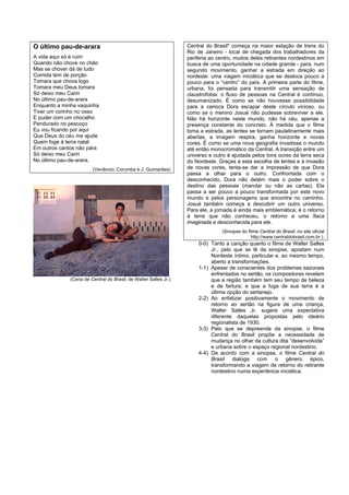 O último pau-de-arara                                             Central do Brasil" começa na maior estação de trens do
                                                                  Rio de Janeiro - local de chegada dos trabalhadores da
A vida aqui só é ruim                                             periferia ao centro, muitos deles retirantes nordestinos em
Quando não chove no chão                                          busca de uma oportunidade na cidade grande - para, num
Mas se chover dá de tudo                                          segundo movimento, ganhar a estrada em direção ao
Comida tem de porção                                              nordeste: uma viagem iniciática que se desloca pouco a
Tomara que chova logo                                             pouco para o “centro” do país. A primeira parte do filme,
Tomara meu Deus tomara                                            urbana, foi pensada para transmitir uma sensação de
Só deixo meu Cariri                                               claustrofobia: o fluxo de pessoas na Central é contínuo,
No último pau-de-arara                                            desumanizado. É como se não houvesse possibilidade
Enquanto a minha vaquinha                                         para a carioca Dora escapar deste círculo vicioso, ou
Tiver um corinho no osso                                          como se o menino Josué não pudesse sobreviver a ele.
E puder com um chocalho                                           Não há horizonte neste mundo, não há céu, apenas a
Pendurado no pescoço                                              presença constante do concreto. À medida que o filme
Eu vou ficando por aqui                                           toma a estrada, as lentes se tornam paulatinamente mais
Que Deus do céu me ajude                                          abertas, a imagem respira, ganha horizonte e novas
Quem foge à terra natal                                           cores. É como se uma nova geografia invadisse o mundo
Em outros cantos não pára                                         até então monocromático da Central. A transição entre um
Só deixo meu Cariri                                               universo e outro é ajudada pelos tons ocres da terra seca
No último pau-de-arara.                                           do Nordeste. Graças a esta escolha de lentes e à invasão
                        (Venâncio, Corumba e J. Guimarães)        de novas cores, tenta-se dar a impressão de que Dora
                                                                  passa a olhar para o outro. Confrontada com o
                                                                  desconhecido, Dora não detém mais o poder sobre o
                                                                  destino das pessoas (mandar ou não as cartas). Ela
                                                                  passa a ser pouco a pouco transformada por este novo
                                                                  mundo e pelos personagens que encontra no caminho.
                                                                  Josué também começa a descobrir um outro universo.
                                                                  Para ele, a jornada é ainda mais emblemática; é o retorno
                                                                  à terra que não conheceu, o retorno a uma Ítaca
                                                                  imaginada e desconhecida para ele.
                                                                                 (Sinopse do filme Central do Brasil, no site oficial
                                                                                               http://www.centraldobrasil.com.br.).
                                                                       0-0) Tanto a canção quanto o filme de Walter Salles
                                                                            Jr., pelo que se lê da sinopse, apostam num
                                                                            Nordeste íntimo, particular e, ao mesmo tempo,
                                                                            aberto a transformações.
                                                                       1-1) Apesar de conscientes dos problemas sazonais
                                                                            enfrentados no sertão, os compositores revelam
              (Cena de Central do Brasil, de Walter Salles Jr.)             que a região também tem seu tempo de beleza
                                                                            e de fartura, e que a fuga de sua terra é a
                                                                            última opção do sertanejo.
                                                                       2-2) Ao enfatizar positivamente o movimento de
                                                                            retorno ao sertão na figura de uma criança,
                                                                            Walter Salles Jr. sugere uma expectativa
                                                                            diferente daquelas propostas pelo ideário
                                                                            regionalista de 1930.
                                                                       3-3) Pelo que se depreende da sinopse, o filme
                                                                            Central do Brasil propõe a necessidade de
                                                                            mudança no olhar da cultura dita “desenvolvida”
                                                                            e urbana sobre o espaço regional nordestino.
                                                                       4-4) De acordo com a sinopse, o filme Central do
                                                                            Brasil dialoga com o gênero épico,
                                                                            transformando a viagem de retorno do retirante
                                                                            nordestino numa experiência iniciática.
 