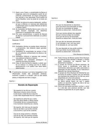 1-1) Assim como Caeiro, a simplicidade de Barros é
         enganosa, pois só é conseguida a partir de um
         profundo conhecimento da língua portuguesa,
         que permite a sua depuração numa poesia de
         cunho filosófico, como se pode ler no texto em      TEXTO 2
         foco.
    2-2) A partir da leitura do poema destacado, verifica-                        Soneto.
         se que a infância e a natureza são referências
                                                                  Por que me descobriste no abandono
         fundamentais para os poetas Manoel de Barros
                                                                  Com que tortura me arrancaste um beijo
         e Alberto Caeiro.
                                                                  Por que me incendiaste de desejo
    3-3) As ilustrações de Martha Barros para o livro do
                                                                  Quando eu estava bem, morta de sono
         poeta buscam inspiração nos desenhos
         imprecisos e inacabados das crianças.
                                                                  Com que mentira abriste meu segredo
    4-4) Por suas características, o poema de Manoel
                                                                  De que romance antigo me roubaste
         de Barros é precisamente destinado ao público
                                                                  Com que raio de luz me iluminaste
         infantil.
                                                                  Quando eu estava bem, morta de medo
    Resposta: VVVVF
                                                                  Por que não me deixaste adormecida
    Justificativa:                                                E me indicaste o mar, com que navio
                                                                  E me deixaste só, com que saída
    0-0) Verdadeira (Ambos os poetas dizem abominar
         o pensamento, não obstante sejam grandes                 Por que desceste ao meu porão sombrio
         pensadores).                                             Com que direito me ensinaste a vida
    1-1) Verdadeira (A simplicidade de ambos é fruto              Quando eu estava bem, morta de frio
         de um profundo conhecimento do idioma e da
         filosofia).                                                                        Chico Buarque de Holanda.
    2-2) Verdadeira (Infância e natureza são centrais
         nas poéticas de Barros e Caeiro).                      0-0) Tanto Vinícius de Morais quanto Chico Buarque
    3-3) Verdadeira (As ilustrações perseguem os                     de Holanda foram letristas e literatos, e ambos
         mesmos princípios da poesia).                               estão localizados na segunda fase do
    4-4) Falsa (A obra de Barros respeita o adulto que               Modernismo brasileiro.
         há na criança e a criança que há no adulto,            1-1) O soneto de Vinícius de Morais expressa, de
         destinando-se a um público sem faixa etária                 forma suave e equilibrada, uma série de
         determinada).                                               sentimentos dolorosos que estão associados à
                                                                     separação de dois amantes. A voz masculina é
                                                                     flagrante nas marcas linguísticas.
16. O sentimento amoroso é um tema inesgotável e tem            2-2) A canção de Chico Buarque de Holanda faz uso
    influenciado muitas das produções artísticas,
                                                                     da forma do soneto e revela uma voz feminina
    incluindo a poesia e a canção. Leia os dois textos
                                                                     que expressa seu espanto por ter tido seu amor
    abaixo e responda aos itens a seguir.                            despertado por uma outra pessoa.
                                                                3-3) No texto 2, o último verso dos dois quartetos e
TEXTO 1                                                              da última estrofe fazem ver que o sujeito
                                                                     poético se escondia, fugindo da vida e de sua
              Soneto da Separação                                    expressão máxima, o amor.
                                                                4-4) Como os dois textos permitem concluir, o amor
                                                                     e a vida são uma aventura errante, que não
                                                                     oferece as garantias de um porto seguro.
      De repente do riso fez-se o pranto
      Silencioso e branco como a bruma
      E das bocas unidas fez-se a espuma
      E das mãos espalmadas fez-se o espanto.

      De repente da calma fez-se o vento
      Que dos olhos desfez a última chama
      E da paixão fez-se o pressentimento
      E do momento imóvel fez-se o drama.

      De repente, não mais que de repente
      Fez-se de triste o que se fez amante
      E de sozinho o que se fez contente.

      Fez-se do amigo próximo o distante
      Fez-se da vida uma aventura errante
      De repente, não mais que de repente.


                                        Vinícius de Moraes
 