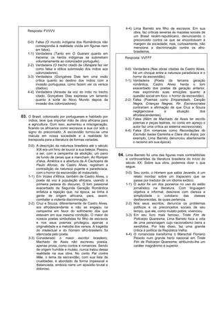 4-4) Lima Barreto era filho de escravos. Em sua
    Resposta: FVVVV                                                  obra, faz críticas severas às mazelas sociais de
                                                                     um Brasil recém-republicano, denunciando o
                                                                     preconceito contra os que se encontravam à
    0-0) Falsa (O mundo indígena dos Românticos não
                                                                     margem da sociedade; mas, curiosamente, não
         correspondia à realidade vivida em figuras nem
                                                                     menciona a discriminação contra os afro-
         em fatos).
                                                                     brasileiros.
    1-1) Verdadeira (Tanto em O Guarani quanto em
         Iracema, os heróis indígenas se submetiam              Resposta: VVFFF
         voluntariamente ao colonizador português).
    2-2) Verdadeira (O trecho citado de Ubirajara faz ver
         como falsa a idílica submissão dos índios aos          0-0) Verdadeira (Nas obras citadas de Castro Alves,
         colonizadores).                                             há um choque entre a natureza paradisíaca e o
    3-3) Verdadeira (Gonçalves Dias tem uma visão                    horror da escravidão).
         crítica quanto ao destino dos índios com a             1-1) Verdadeira (Poeta da terceira geração
         invasão portuguesa, como fazem ver os versos                romântica, Castro Alves herda o tom
         citados).                                                   exacerbado dos poetas da geração anterior,
    4-4) Verdadeira (Através da voz do índio no trecho               mas exprimindo suas emoções quanto à
         citado, Gonçalves Dias expressa um lamento                  questão social em foco: o horror da escravidão).
         quanto à sorte do Novo Mundo depois da                 2-2) Falsa (Poemas como Emparedado, Canção
         invasão dos colonizadores).                                 Negra, Crianças Negras, Rir, Escravocratas
                                                                     contrariam a afirmação de que Cruz e Souza
                                                                     negligenciava         a       situação       dos
03. O Brasil, colonizado por portugueses e habitado por              afrodescendentes).
    índios, teve que importar mão de obra africana para         3-3) Falsa (Além de Machado de Assis ter escrito
    a agricultura. Com isso, aumentou a miscigenação,                poemas e peças teatrais, no conto em apreço o
    ficando os africanos como escravos e sua cor sob o               autor faz uma crítica ao sistema escravocrata).
    signo do preconceito. A escravidão tornou-se uma            4-4) Falsa (Em romances como Recordações do
    mácula em nossa sociedade e a realidade foi                      Escrivão Isaías Caminha e Clara dos Anjos, por
    transposta para a literatura de formas variadas.                 exemplo, Lima Barreto denunciou abertamente
                                                                     o racismo em sua época).
    0-0) A descrição da natureza brasileira até o século
         XIX era um hino de louvor a sua beleza. Passou
         a ser, com a campanha da abolição, um pano         04. Lima Barreto foi uma das figuras mais contraditórias
         de fundo de cenas que a mancham. Ao Romper             e controvertidas da literatura brasileira do início do
         d’alva, América e a abertura de A Cachoeira de         século XX. Sobre sua obra, podemos dizer o que
         Paulo Afonso, de Castro Alves, registram a             segue.
         contradição da natureza pujante e paradisíaca,
         com o horror da escravidão ali instaurado.             0-0) Seu conto, o Homem que sabia Javanês, é um
    1-1) Em Vozes d’África, também de Castro Alves, o                relato mordaz sobre um trapaceiro que se
         poeta dá voz à população africana, usando a                 passa por tradutor de um idioma exótico.
         primeira pessoa do discurso. O tom passional           1-1) O autor foi um dos pioneiros no uso do estilo
         exacerbado da Segunda Geração Romântica                     jornalístico na literatura. Com linguagem
         enfatiza a rejeição que, na época, se tinha à               objetiva e informal, descreve com clareza e
         gente de origem africana, para, assim,                      simplicidade       o   cotidiano   das  classes
         combater a violenta discriminação.                          desfavorecidas, às quais pertencia.
    2-2) Cruz e Souza, diferentemente de Castro Alves,          2-2) Nos seus escritos, denuncia os problemas
         era afrodescendente e não se engajou na                     políticos e os preconceitos sociais de seu
         campanha em favor do sofrimento dos que                     tempo, que ele, como mulato pobre, vivenciou.
         estavam em sua mesma condição. O maior de              3-3) Em seu livro mais famoso, Triste Fim de
         nossos poetas simbolistas foi filho de escravos             Policarpo Quaresma, Lima Barreto foca a vida
         e nos seus poemas privilegiou apenas a                      de uma personagem cujo nacionalismo beira a
         originalidade e a melodia dos versos. A tragédia            xenofobia. Por trás disso, faz uma grande
         do intelectual e do homem afro-brasileiro foi               crítica à política da República Velha.
         silenciada pelo poeta.                                 4-4) O romancista transforma o Marechal Floriano
    3-3) Considerado o maior escritor brasileiro,                    Peixoto num grande herói nacional em Triste
         Machado de Assis não escreveu poesia,                       Fim de Policarpo Quaresma, atribuindo-lhe um
         apenas prosa, como contos e romances. Sendo                 caráter magnânimo e superior.
         de origem humilde e mulato, nunca tratou dessa
         realidade na sua obra. No conto Pai contra
         Mãe, o tema da escravidão, com sua lista de
         crueldades, é abordado de forma impessoal e
         distanciada, embora narre um episódio brutal e
         doloroso.
 