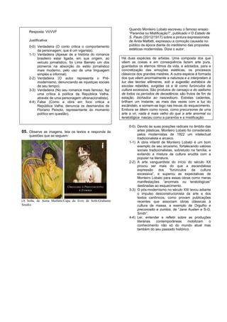 Quando Monteiro Lobato escreveu o famoso ensaio
    Resposta: VVVVF                                            “Paranóia ou Mistificação?”, publicado n’O Estado de
                                                               S. Paulo (20/12/1917) sobre a pintura expressionista
    Justificativa:                                             de Anita Malfatti, expressou a comoção causada no
    0-0) Verdadeira (O conto critica o comportamento           público da época diante do ineditismo das propostas
         da personagem, que é um vigarista).                   estéticas modernistas. Dizia o autor:
    1-1) Verdadeira (Apesar de a história do romance
         brasileiro estar ligada, em sua origem, ao        Há duas espécies de artistas. Uma composta dos que
         veículo jornalístico, foi Lima Barreto um dos     vêem as coisas e em conseqüência fazem arte pura,
         pioneiros na absorção do estilo jornalístico      guardados os eternos ritmos da vida, e adotados, para a
         mais moderno, pelo uso de uma linguagem           concretização das emoções estéticas, os processos
         simples e informal).                              clássicos dos grandes mestres. A outra espécie é formada
    2-2) Verdadeira (O autor representa o Pré-             dos que vêem anormalmente a natureza e a interpretam à
         modernismo, denunciando as injustiças sociais     luz das teorias efêmeras, sob a sugestão estrábica de
         de seu tempo).                                    escolas rebeldes, surgidas cá e lá como furúnculos da
    3-3) Verdadeira (No seu romance mais famoso, faz       cultura excessiva. São produtos do cansaço e do sadismo
         uma crítica à política da República Velha,        de todos os períodos de decadência; são frutos de fim de
         através de uma personagem ultranacionalista).     estação, bichados ao nascedouro. Estrelas cadentes,
    4-4) Falsa (Como a obra em foco critica a              brilham um instante, as mais das vezes com a luz do
         República Velha, denuncia os desmandos de         escândalo, e somem-se logo nas trevas do esquecimento.
         Floriano Peixoto, representante do momento        Embora se dêem como novos, como precursores de uma
         político em questão).                             arte a vir, nada é mais velho do que a arte anormal ou
                                                           teratológica: nasceu como a paranóia e a mistificação.

                                                               0-0) Devido às suas posições radicais no âmbito das
05. Observe as imagens, leia os textos e responda às                artes plásticas, Monteiro Lobato foi considerado
    questões que se seguem:                                         pelos modernistas de 1922 um intelectual
                                                                    tradicionalista e arcaico.
                                                               1-1) A obra infantil de Monteiro Lobato é um bom
                                                                    exemplo de seu arcaísmo, fortalecendo valores
                                                                    sociais tradicionalistas, sobretudo na família, e
                                                                    evitando a mistura da cultura erudita com a
                                                                    popular na literatura.
                                                               2-2) A arte vanguardista do início do século XX
                                                                    provou ser mais do que a escandalosa
                                                                    expressão      dos     “furúnculos   da    cultura
                                                                    excessiva”, e superou as expectativas de
                                                                    Monteiro Lobato para essas obras como meras
                                                                    manifestações “anormais ou teratológicas”
                                                                    destinadas ao esquecimento.
                                                               3-3) O pós-modernismo no século XXI levou adiante
                                                                    o impulso desconstrucionista da arte e dos
                                                                    textos canônicos, como provam publicações
(A boba, de Anita Malfatti/Capa do livro de Seth-Grahame            recentes que associam obras clássicas à
Smith)                                                              cultura de massa, a exemplo de Orgulho e
                                                                    preconceito e zumbis, de “Jane Austen e S-G.
                                                                    Smith”.
                                                               4-4) Ler, entender e refletir sobre as produções
                                                                    literárias    contemporâneas       mobilizam     o
                                                                    conhecimento não só do mundo atual mas
                                                                    também do seu passado histórico.
 
