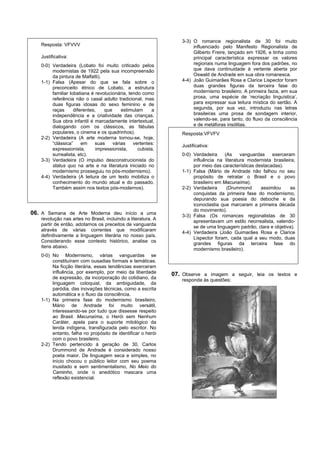3-3) O romance regionalista de 30 foi muito
   Resposta: VFVVV                                                    influenciado pelo Manifesto Regionalista de
                                                                      Gilberto Freire, lançado em 1926, e tinha como
   Justificativa:                                                     principal característica expressar os valores
   0-0) Verdadeira (Lobato foi muito criticado pelos                  regionais numa linguagem fora dos padrões, no
        modernistas de 1922 pela sua incompreensão                    que dava continuidade à vertente aberta por
        da pintura de Malfatti).                                      Oswald de Andrade em sua obra romanesca.
   1-1) Falsa (Apesar do que se fala sobre o                     4-4) João Guimarães Rosa e Clarice Lispector foram
        preconceito étnico de Lobato, a estrutura                     duas grandes figuras da terceira fase do
        familiar lobatiana é revolucionária, tendo como               modernismo brasileiro. A primeira fazia, em sua
        referência não o casal adulto tradicional, mas                prosa, uma espécie de ‘recriação linguística’,
        duas figuras idosas do sexo feminino e de                     para expressar sua leitura mística do sertão. A
        raças      diferentes,    que     estimulam     a             segunda, por sua vez, introduziu nas letras
        independência e a criatividade das crianças.                  brasileiras uma prosa de sondagem interior,
        Sua obra infantil é marcadamente intertextual,                valendo-se, para tanto, do fluxo da consciência
        dialogando com os clássicos, as fábulas                       e de metáforas insólitas.
        populares, o cinema e os quadrinhos).                    Resposta:VFVFV
   2-2) Verdadeira (A arte moderna tornou-se, hoje,
        “clássica”     em    suas     várias   vertentes:        Justificativa:
        expressionista,       impressionista,    cubista,
        surrealista, etc).                                       0-0) Verdadeira     (As    vanguardas    exerceram
   3-3) Verdadeira (O impulso desconstrucionista do                   influência na literatura modernista brasileira,
        status quo na arte e na literatura iniciado no                por meio das características destacadas).
        modernismo prosseguiu no pós-modernismo).                1-1) Falsa (Mário de Andrade não falhou no seu
   4-4) Verdadeira (A leitura de um texto mobiliza o                  propósito de retratar o Brasil e o povo
        conhecimento do mundo atual e do passado.                     brasileiro em Macunaíma).
        Também assim nos textos pós-modernos).                   2-2) Verdadeira      (Drummond      assimilou    as
                                                                      conquistas da primeira fase do modernismo,
                                                                      depurando sua poesia do deboche e da
                                                                      iconoclastia que marcaram a primeira década
                                                                      do movimento).
06. A Semana de Arte Moderna deu início a uma                    3-3) Falsa (Os romances regionalistas de 30
   revolução nas artes no Brasil, incluindo a literatura. A
                                                                      apresentavam um estilo neorrealista, valendo-
   partir de então, adotamos os preceitos de vanguarda
                                                                      se de uma linguagem padrão, clara e objetiva).
   através de várias correntes que modificaram
                                                                 4-4) Verdadeira (João Guimarães Rosa e Clarice
   definitivamente a linguagem literária no nosso país.
                                                                      Lispector foram, cada qual a seu modo, duas
   Considerando esse contexto histórico, analise os
                                                                      grandes figuras da terceira fase do
   itens abaixo.
                                                                      modernismo brasileiro).
   0-0) No Modernismo, várias vanguardas se
        constituíram com ousadias formais e temáticas.
        Na ficção literária, essas tendências exerceram
        influência, por exemplo, por meio da liberdade        07. Observe a imagem a seguir, leia os textos e
        de expressão, da incorporação do cotidiano, da           responda às questões:
        linguagem coloquial, da ambiguidade, da
        paródia, das inovações técnicas, como a escrita
        automática e o fluxo da consciência.
   1-1) Na primeira fase do modernismo brasileiro,
        Mário de Andrade foi muito versátil,
        interessando-se por tudo que dissesse respeito
        ao Brasil. Macunaíma, o Herói sem Nenhum
        Caráter, apela para o suporte mitológico da
        lenda indígena, transfigurada pelo escritor. No
        entanto, falha no propósito de identificar o herói
        com o povo brasileiro.
   2-2) Tendo pertencido à geração de 30, Carlos
        Drummond de Andrade é considerado nosso
        poeta maior. De linguagem seca e simples, no
        início chocou o público leitor com seu poema
        inusitado e sem sentimentalismo, No Meio do
        Caminho, onde o anedótico mascara uma
        reflexão existencial.
 