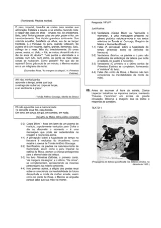 (Rembrandt. Pavões mortos).
                                                                       Resposta: VFVVF
O peru, imperial, dava-lhe as costas para receber sua
                                                                       Justificativa:
admiração. Estalara a cauda, e se entufou, fazendo roda:
o raspar das asas no chão – brusco, rijo, se proclamara.               0-0) Verdadeira (Carpe Diem, ou “aproveite o
Belo, belo! Tinha qualquer coisa de calor, poder e flor, um                 momento”, é uma mensagem presente no
transbordamento. Sua ríspida grandeza tonitruante. Sua                      gênero pictórico natureza-morta e nos textos
colorida empáfia. Satisfazia os olhos, era de se tanger                     referidos de Tomás A. Gonzaga, Gregório de
trombeta. [...] Pensava no peru, quando voltavam. Só                        Matos e Guimarães Rosa).
pudera tê-lo um instante, ligeiro, grande, demoroso. Saiu,             1-1) Falsa (A percepção sobre a fugacidade do
sôfrego de o rever. Não viu: imediatamente. Só umas                         tempo atravessa todos os períodos da
penas, restos, no chão. – ‘Ué, se matou. Amanhã não é o                     literatura).
dia de anos do doutor?’ Tudo perdia a eternidade e a                   2-2) Verdadeira (Mortos, os pavões e o peru são
certeza; num lufo, num átimo, da gente as mais belas                        destituídos da simbologia da beleza que incita
coisas se roubavam. Como podiam? Por que tão de                             à vaidade, no quadro e no conto).
repente? Só no grão nulo de um minuto, o Menino recebia                3-3) Verdadeira (O primeiro e o último contos de
em si um miligrama de morte.                                                Primeiras Estórias se completam, fornecendo
        (Guimarães Rosa, “As margens da alegria”, in: Primeiras
                                                                            a “moldura” do livro).
                                                      Estórias).
                                                                       4-4) Falsa (No conto de Rosa, o Menino não tem
                                                                            consciência da inevitabilidade da morte da
                                                                            mãe).
Ah! não, minha Marília,
aproveite o tempo, antes que faça
o estrago de roubar ao corpo as forças,
e ao semblante a graça!
                                                                   08. Antes de escrever A hora da estrela, Clarice
                                                                       Lispector trabalhou na imprensa carioca, mantendo
                   (Tomás Antônio Gonzaga, Marília de Dirceu)          “Colunas Femininas” em jornais de grande
                                                                       circulação. Observe a imagem, leia os textos e
                                                                       responda às questões.

Oh não aguardes que a madura idade                                     TEXTO 1
Te converta essa flor, essa beleza,
Em terra, em cinza, em pó, em sombra, em nada.
                    (Gregório de Matos, Obra poética completa)


     0-0) Carpe Diem – frase em latim de um poema de
          Horácio, popularmente traduzida para Colha o
          dia ou Aproveite o momento – é uma
          mensagem que pode ser subentendida na
          imagem e nos textos acima.
     1-1) A percepção sobre a fugacidade do tempo na
          literatura é exclusiva do Arcadismo, como
          mostra o poema de Tomás Antônio Gonzaga.
     2-2) Sacrificados, os pavões na natureza-morta de
          Rembrandt, assim como o peru imperial na
          estória de Rosa, alertam a criança-protagonista
          para a efemeridade da beleza.
     3-3) No livro Primeiras Estórias, o primeiro conto,
          “As margens da alegria”, e o último, “Os cimos”,
                                                                       (Propaganda de bebida gaseificada nos Estados Unidos, na
          se complementam, apresentando as mesmas
                                                                                                              década de 1950.)
          personagens no mesmo ambiente.
     4-4) Nos poemas acima, a aflição dos poetas recai
          sobre a consciência da inevitabilidade da futura
          decrepitude e morte da mulher amada, assim
          como no conto de Rosa, o Menino se angustia
          porque sabe que sua mãe vai morrer.
 