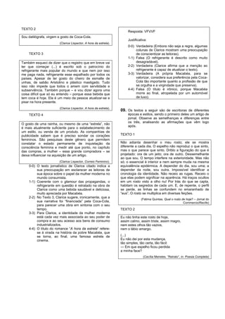 TEXTO 2
                                                                         Resposta: VFVVF
Sou datilógrafa, virgem e gosto de Coca-Cola.
                                                                         Justificativa:
                          (Clarice Lispector, A hora da estrela).
                                                                         0-0) Verdadeira (Embora não seja a regra, algumas
                                                                              colunas de Clarice mostram uma preocupação
    TEXTO 3                                                                   de conscientizar as leitoras).
                                                                         1-1) Falsa (O refrigerante é descrito como muito
Também esqueci de dizer que o registro que em breve vai                       desagradável).
ter que começar (...) é escrito sob o patrocínio do                      2-2) Verdadeira (Clarice afirma que a menção ao
refrigerante mais popular do mundo e que nem por isso                         refrigerante é capaz de atualizar o texto).
me paga nada, refrigerante esse espalhado por todos os                   3-3) Verdadeira (A própria Macabéa, para se
países. Apesar de ter gosto do cheiro de esmalte de                           valorizar, considera sua preferência pela Coca-
unhas, de sabão Aristolino e plástico mastigado. Tudo                         Cola tão importante quanto a profissão de que
isso não impede que todos o amem com servilidade e                            se orgulha e a virgindade que preserva).
subserviência. Também porque – e vou dizer agora uma                     4-4) Falsa (O título é irônico, porque Macabéa
coisa difícil que só eu entendo – porque essa bebida que                      morre ao final, atropelada por um automóvel
tem coca é hoje. Ela é um meio da pessoa atualizar-se e                       de luxo).
pisar na hora presente.
                          (Clarice Lispector, A hora da estrela).
                                                                    09. Os textos a seguir são de escritoras de diferentes
    TEXTO 4                                                              épocas e estilos, sendo o primeiro deles um artigo de
                                                                         jornal. Observe as semelhanças e diferenças entre
                                                                         os três, analisando as afirmações que vêm logo
O gosto de uma rainha, ou mesmo de uma “estrela”, não
                                                                         após.
é mais atualmente suficiente para o estabelecimento de
um estilo, ou venda de um produto. As companhias de
publicidade sabem que é preciso sondar os corações                  TEXTO 1
femininos. São pesquisas deste gênero que permitem
constatar o estado permanente de inquietação da                     Não adianta desenhar o meu rosto; ele se mostra
consciência feminina e medir até que ponto, no capítulo             diferente a cada dia. O espelho não reproduz o que sinto,
das compras, a mulher – essa grande compradora – se                 mas o que parece que sinto. Driblo a figuração do que é
deixa influenciar na aquisição de um artigo.                        projetado: ora de um jeito; ora de outro. Dessemelhante
                                                                    ao que sou. O tempo interfere na exterioridade. Mas não
                        (Clarice Lispector, Correio Feminino).      só; o essencial é interior e nem sempre muda na mesma
    0-0) O texto jornalístico de Clarice citado indica a            equivalência epidérmica. A depender do dia, sou uma; a
         sua preocupação em esclarecer as leitoras de               depender da noite, sou outra. Impossível identificar a
         sua época sobre o papel da mulher moderna no               cronologia da identidade. Não receio as rugas. Receio o
         mundo consumista.                                          que elas podem significar na aparência. Há traços ocultos
    1-1) Coerente com o glamour das propagandas, o                  em um rosto visto a olho nu! Por trás do que se capta,
         refrigerante em questão é retratado na obra de             habitam os segredos de cada um. E, de repente, o perfil
         Clarice como uma bebida saudável e deliciosa,              se perde, as linhas se confundem no emaranhado de
         muito apreciada por Macabéa.                               “eus”. O rosto se multiplica em diversas feições.
    2-2) No Texto 3, Clarice sugere, ironicamente, que a
                                                                                  (Fátima Quintas. Qual o rosto de hoje? – Jornal do
         sua narrativa foi “financiada” pela Coca-Cola,                                                          Commercio/Recife)
         para parecer uma obra em sintonia com o seu
         tempo.                                                     TEXTO 2
    3-3) Para Clarice, a identidade da mulher moderna
         está cada vez mais associada ao seu poder de               Eu não tinha este rosto de hoje,
         compra e ao seu acesso aos bens de consumo                 assim calmo, assim triste, assim magro,
         industrializados.                                          nem estes olhos tão vazios,
    4-4) O título do romance “A hora da estrela” refere-            nem o lábio amargo.
         se à virada na história da pobre Macabéa, que
         se torna, ao final, uma famosa estrela de                  (...)
         cinema.                                                    Eu não dei por esta mudança,
                                                                    tão simples, tão certa, tão fácil:
                                                                    — Em que espelho ficou perdida
                                                                    a minha face?
                                                                                    (Cecília Meireles. “Retrato”, in: Poesia Completa)
 