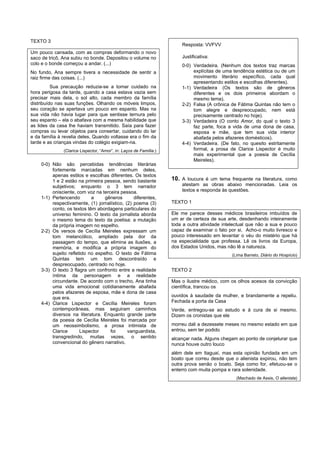 TEXTO 3
                                                                        Resposta: VVFVV
Um pouco cansada, com as compras deformando o novo
saco de tricô, Ana subiu no bonde. Depositou o volume no                Justificativa:
colo e o bonde começou a andar. (...)                                   0-0) Verdadeira. (Nenhum dos textos traz marcas
No fundo, Ana sempre tivera a necessidade de sentir a                        explícitas de uma tendência estética ou de um
raiz firme das coisas. (...)                                                 movimento literário específico, cada qual
                                                                             apresentando estilos e escolhas diferentes).
          Sua precaução reduzia-se a tomar cuidado na                   1-1) Verdadeira (Os textos são de gêneros
hora perigosa da tarde, quando a casa estava vazia sem                       diferentes e os dois primeiros abordam o
precisar mais dela, o sol alto, cada membro da família                       mesmo tema).
distribuído nas suas funções. Olhando os móveis limpos,                 2-2) Falsa (A crônica de Fátima Quintas não tem o
seu coração se apertava um pouco em espanto. Mas na                          tom alegre e despreocupado, nem está
sua vida não havia lugar para que sentisse ternura pelo                      precisamente centrado no hoje).
seu espanto – ela o abafava com a mesma habilidade que                  3-3) Verdadeira (O conto Amor, do qual o texto 3
as lides da casa lhe haviam transmitido. Saía para fazer                     faz parte, foca a vida de uma dona de casa,
compras ou levar objetos para consertar, cuidando do lar                     esposa e mãe, que tem sua vida interior
e da família à revelia deles. Quando voltasse era o fim da                   abafada pelos afazeres domésticos).
tarde e as crianças vindas do colégio exigiam-na.                       4-4) Verdadeira. (De fato, no quesito estritamente
               (Clarice Lispector, “Amor”, in: Laços de Família.)            formal, a prosa de Clarice Lispector é muito
                                                                             mais experimental que a poesia de Cecília
                                                                             Meireles).
    0-0) Não são percebidas tendências literárias
         fortemente marcadas em nenhum deles,
         apenas estilos e escolhas diferentes. Os textos
         1 e 2 estão na primeira pessoa, sendo bastante             10. A loucura é um tema frequente na literatura, como
         subjetivos; enquanto o 3 tem narrador                          atestam as obras abaixo mencionadas. Leia os
         onisciente, com voz na terceira pessoa.                        textos e responda às questões.
    1-1) Pertencendo        a     gêneros       diferentes,
         respectivamente, (1) jornalístico, (2) poema (3)           TEXTO 1
         conto, os textos têm abordagens particulares do
         universo feminino. O texto da jornalista aborda            Ele me parece desses médicos brasileiros imbuídos de
         o mesmo tema do texto da poetisa: a mutação                um ar de certeza de sua arte, desdenhando inteiramente
         da própria imagem no espelho.                              toda a outra atividade intelectual que não a sua e pouco
    2-2) Os versos de Cecília Meireles expressam um                 capaz de examinar o fato por si. Acho-o muito livresco e
         tom melancólico, ampliado pela dor da                      pouco interessado em levantar o véu do mistério que há
         passagem do tempo, que elimina as ilusões, a               na especialidade que professa. Lê os livros da Europa,
         memória, e modifica a própria imagem do                    dos Estados Unidos, mas não lê a natureza.
         sujeito refletido no espelho. O texto de Fátima                                       (Lima Barreto, Diário do Hospício)
         Quintas tem um tom descontraído e
         despreocupado, centrado no hoje.
    3-3) O texto 3 flagra um confronto entre a realidade            TEXTO 2
         íntima da personagem e a realidade
         circundante. De acordo com o trecho, Ana tinha             Mas o ilustre médico, com os olhos acesos da convicção
         uma vida emocional cotidianamente abafada                  científica, trancou os
         pelos afazeres de esposa, mãe e dona de casa
         que era.                                                   ouvidos à saudade da mulher, e brandamente a repeliu.
    4-4) Clarice Lispector e Cecília Meireles foram                 Fechada a porta da Casa
         contemporâneas, mas seguiram caminhos                      Verde, entregou-se ao estudo e à cura de si mesmo.
         diversos na literatura. Enquanto grande parte              Dizem os cronistas que ele
         da poesia de Cecília Meireles foi marcada por
         um neossimbolismo, a prosa intimista de                    morreu dali a dezessete meses no mesmo estado em que
         Clarice       Lispector    foi      vanguardista,          entrou, sem ter podido
         transgredindo, muitas vezes, o sentido                     alcançar nada. Alguns chegam ao ponto de conjeturar que
         convencional do gênero narrativo.                          nunca houve outro louco
                                                                    além dele em Itaguaí, mas esta opinião fundada em um
                                                                    boato que correu desde que o alienista expirou, não tem
                                                                    outra prova senão o boato. Seja como for, efetuou-se o
                                                                    enterro com muita pompa e rara solenidade.
                                                                                                 (Machado de Assis, O alienista)
 