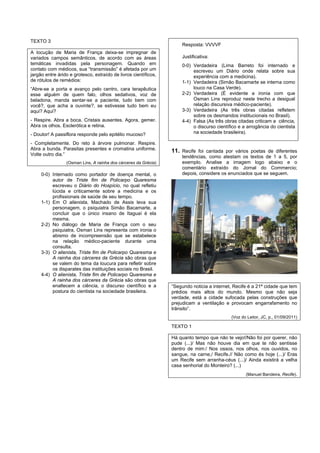 TEXTO 3
                                                                     Resposta: VVVVF
A locução de Maria de França deixa-se impregnar de
variados campos semânticos, de acordo com as áreas                   Justificativa:
temáticas invadidas pela personagem. Quando em                       0-0) Verdadeira (Lima Barreto foi internado e
contato com médicos, sua “transmissão” é afetada por um                   escreveu um Diário onde relata sobre sua
jargão entre árido e grotesco, extraído de livros científicos,            experiência com a medicina).
de rótulos de remédios:                                              1-1) Verdadeira (Simão Bacamarte se interna como
“Abre-se a porta e avanço pelo centro, cara terapêutica                   louco na Casa Verde).
esse alguém de quem falo, olhos sedativos, voz de                    2-2) Verdadeira (É evidente a ironia com que
beladona, manda sentar-se a paciente, tudo bem com                        Osman Lins reproduz neste trecho a desigual
você?, que acha a ouvinte?, se estivesse tudo bem eu                      relação discursiva médico-paciente).
aqui? Aqui?                                                          3-3) Verdadeira (As três obras citadas refletem
                                                                          sobre os desmandos institucionais no Brasil).
- Respire. Abra a boca. Cristais ausentes. Agora, gemer.             4-4) Falsa (As três obras citadas criticam a ciência,
Abra os olhos. Esclerótica e retina.                                      o discurso científico e a arrogância do cientista
- Doutor! A passiflora responde pelo epitélio mucoso?                     na sociedade brasileira).

- Completamente. Do reto à árvore pulmonar. Respire.
Abra a bunda. Parasitas presentes e cromatina uniforme.          11. Recife foi cantada por vários poetas de diferentes
Volte outro dia.”                                                    tendências, como atestam os textos de 1 a 5, por
                 (Osman Lins, A rainha dos cárceres da Grécia)       exemplo. Analise a imagem logo abaixo e o
                                                                     comentário extraído do Jornal do Commercio;
     0-0) Internado como portador de doença mental, o                depois, considere os enunciados que se seguem.
          autor de Triste fim de Policarpo Quaresma
          escreveu o Diário do Hospício, no qual refletiu
          lúcida e criticamente sobre a medicina e os
          profissionais de saúde de seu tempo.
     1-1) Em O alienista, Machado de Assis leva sua
          personagem, o psiquiatra Simão Bacamarte, a
          concluir que o único insano de Itaguaí é ela
          mesma.
     2-2) No diálogo de Maria de França com o seu
          psiquiatra, Osman Lins representa com ironia o
          abismo de incompreensão que se estabelece
          na relação médico-paciente durante uma
          consulta.
     3-3) O alienista, Triste fim de Policarpo Quaresma e
          A rainha dos cárceres da Grécia são obras que
          se valem do tema da loucura para refletir sobre
          os disparates das instituições sociais no Brasil.
     4-4) O alienista, Triste fim de Policarpo Quaresma e
          A rainha dos cárceres da Grécia são obras que
          enaltecem a ciência, o discurso científico e a         “Segundo noticia a internet, Recife é a 21ª cidade que tem
          postura do cientista na sociedade brasileira.          prédios mais altos do mundo. Mesmo que não seja
                                                                 verdade, está a cidade sufocada pelas construções que
                                                                 prejudicam a ventilação e provocam engarrafamento no
                                                                 trânsito”.
                                                                                            (Voz do Leitor, JC, p., 01/09/2011)

                                                                 TEXTO 1

                                                                 Há quanto tempo que não te vejo!/Não foi por querer, não
                                                                 pude (...)/ Mas não houve dia em que te não sentisse
                                                                 dentro de mim:/ Nos ossos, nos olhos, nos ouvidos, no
                                                                 sangue, na carne,/ Recife.// Não como és hoje (...)/ Eras
                                                                 um Recife sem arranha-céus (...)/ Ainda existirá a velha
                                                                 casa senhorial do Monteiro? (...)
                                                                                                   (Manuel Bandeira, Recife).
 
