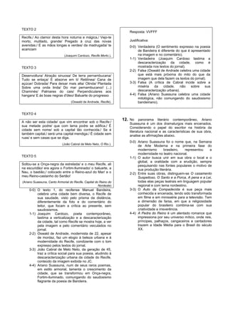TEXTO 2
                                                                     Resposta: VVFFF
Recife,/ Ao clamor desta hora noturna e mágica,/ Vejo-te
morto, mutilado, grande/ Pregado à cruz das novas                    Justificativa:
avenidas./ E as mãos longas e verdes/ da madrugada/ te               0-0) Verdadeira (O sentimento expresso na poesia
acariciam                                                                 de Bandeira é diferente do que é apresentado
                             (Joaquim Cardozo, Recife Morto.).            na imagem e no comentário).
                                                                     1-1) Verdadeira (Joaquim Cardoso lastima a
                                                                          descaracterização da cidade, como é
TEXTO 3                                                                   mostrada nos textos do jornal).
                                                                     2-2) Falsa (Oswald de Andrade celebra uma cidade
Desenvoltura/ Atração sinuosa/ De terra pernambucana/                     que está mais próxima do mito do que da
Tudo se enlaça/ E absorve em ti/ Retilínea/ Cana de                       imagem que dela fazem os textos do jornal).
açúcar/ Dobrada/ Para deixar mais alta/ Olinda/ Plantada             3-3) Falsa (A crítica de Cabral incide sobre a
Sobre uma onda linda/ Do mar pernambucano// (...)                         miséria    da   cidade,    não   sobre    sua
Chaminés/ Palmares do cais/ Perpendiculares aos                           descaracterização urbana).
hangars/ E às boas negras d'óleo/ Baluarte do progresso              4-4) Falsa (Ariano Suassuna celebra uma cidade
                                                                          mitológica, não comungando do saudosismo
                                  (Oswald de Andrade, Recife).            bandeiriano).


TEXTO 4
                                                                  12. No panorama literário contemporâneo, Ariano
A não ser esta cidade/ que vim encontrar sob o Recife:/
                                                                     Suassuna é um dos dramaturgos mais encenados.
sua metade podre/ que com lama podre se edifica./ É
                                                                     Considerando o papel do escritor na história da
cidade sem nome/ sob a capital tão conhecida./ Se é
                                                                     literatura nacional e as características de sua obra,
também capital,/ será uma capital mendiga./ É cidade sem
                                                                     analise as afirmações abaixo.
ruas/ e sem casas que se diga.
                                                                     0-0) Ariano Suassuna foi o nome que, na Semana
                            (João Cabral de Melo Neto, O Rio.).
                                                                          de Arte Moderna e na primeira fase do
                                                                          modernismo         brasileiro, representou   a
                                                                          modernidade no teatro nacional.
TEXTO 5                                                              1-1) O autor busca unir em sua obra o local e o
                                                                          global, a oralidade com a erudição, sempre
Soltou-se a Onça-negra da estrelada/ e o meu Recife, ali                  pesquisando nas fontes populares o motivo de
na escuridão/ era agora o Fortim-Iluminado/ o baluarte, a                 sua produção literária.
Nau, o bastião,/ colocado entre o Reino-azul do Mar/ e o             2-2) Entre suas obras, distinguem-se O casamento
meu Reino-castanho do Sertão!                                             Suspeitoso, O Santo e a Porca, A pena e a Lei,
(Ariano Suassuna, Canto Armorial do Recife, Capital do Reino do           todas elas peças teatrais em linguagem popular
                                                      Nordeste)           regional e com tema nordestino.
    0-0) O texto 1, do recifense Manuel Bandeira,                    3-3) O Auto da Compadecida é sua peça mais
         celebra uma cidade bem diversa, o Recife de                      conhecida e encenada, tendo sido transformada
         sua saudade, visto pelo prisma da distância,                     em filme e em minissérie para a televisão. Tem
         diferentemente da foto e do comentário do                        a dimensão de farsa, em que a religiosidade
         leitor, que focam a crítica ao presente, sem                     popular do brasileiro combina-se com sua
         saudosismos.                                                     criatividade e irreverência.
    1-1) Joaquim Cardozo, poeta contemporâneo,                       4-4) A Pedra do Reino é um alentado romance que
         lastima a verticalização e a descaracterização                   impressiona por seu universo mítico, onde reis,
         da cidade, tal como Recife se mostra hoje, a ver                 príncipes, palhaços, cangaceiros e cantadores
         pela imagem e pelo comentário veiculados no                      trazem a Idade Média para o Brasil do século
         jornal.                                                          XX.
    2-2) Oswald de Andrade, modernista de 22, apesar
         de mordaz, faz um elogio à beleza urbana e à
         modernidade do Recife, condizente com o tom
         expresso pelos textos do jornal.
    3-3) João Cabral de Melo Neto, da geração de 45,
         traz a crítica social para sua poesia, aludindo à
         descaracterização urbana da cidade do Recife,
         conteúdo da imagem exibida no JC.
    4-4) Ariano Suassuna, num de seus raros poemas,
         em estilo armorial, lamenta o crescimento da
         cidade, que se transformou em Onça-negra,
         Fortim-iluminado, comungando do saudosismo
         flagrante da poesia de Bandeira.
 