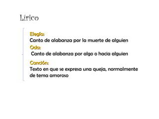 Lírico
Elegía:Elegía:
Canto de alabanza por la muerte de alguien
Oda:Oda:
Canto de alabanza por algo o hacia alguien
Canción:Canción:
Texto en que se expresa una queja, normalmente
de tema amoroso
 