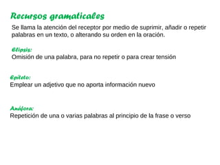 Recursos gramaticales
Se llama la atención del receptor por medio de suprimir, añadir o repetir
palabras en un texto, o alterando su orden en la oración.
Elipsis:
Omisión de una palabra, para no repetir o para crear tensión
Anáfora:
Repetición de una o varias palabras al principio de la frase o verso
Epíteto:
Emplear un adjetivo que no aporta información nuevo
 