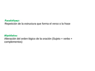 Hipérbaton:
Alteración del orden lógico de la oración (Sujeto + verbo +
complementos)
Paralelismo:
Repetición de la estructura que forma el verso o la frase
 